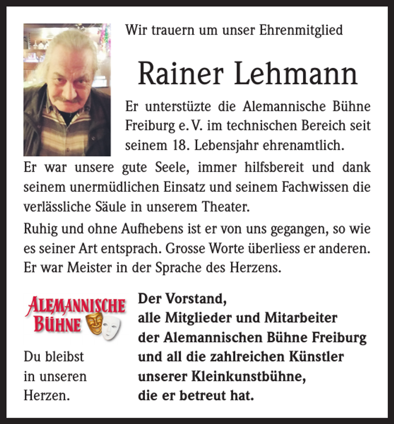 <p>Wir trauern um unser Ehrenmitglied</p><p>Rainer Lehmann<br />Er unterstüzte die Alemannische Bühne<br />Freiburg e. V. im technischen Bereich seit<br />seinem 18. Lebensjahr ehrenamtlich.<br />Er war unsere gute Seele, immer hilfsbereit und dank<br />­seinem unermüdlichen Einsatz und seinem Fachwissen die<br />verlässliche Säule in unserem Theater.<br />Ruhig und ohne Aufhebens ist er von uns gegangen, so wie<br />es seiner Art entsprach. Grosse Worte überliess er anderen.<br />Er war ­Meister in der Sprache des Herzens.</p><p>Du bleibst<br />in unseren<br />Herzen.</p><p>Der Vorstand,<br />alle Mitglieder und Mitarbeiter<br />der Alemannischen Bühne Freiburg<br />und all die zahlreichen Künstler<br />unserer Kleinkunstbühne,<br />die er betreut hat.</p>