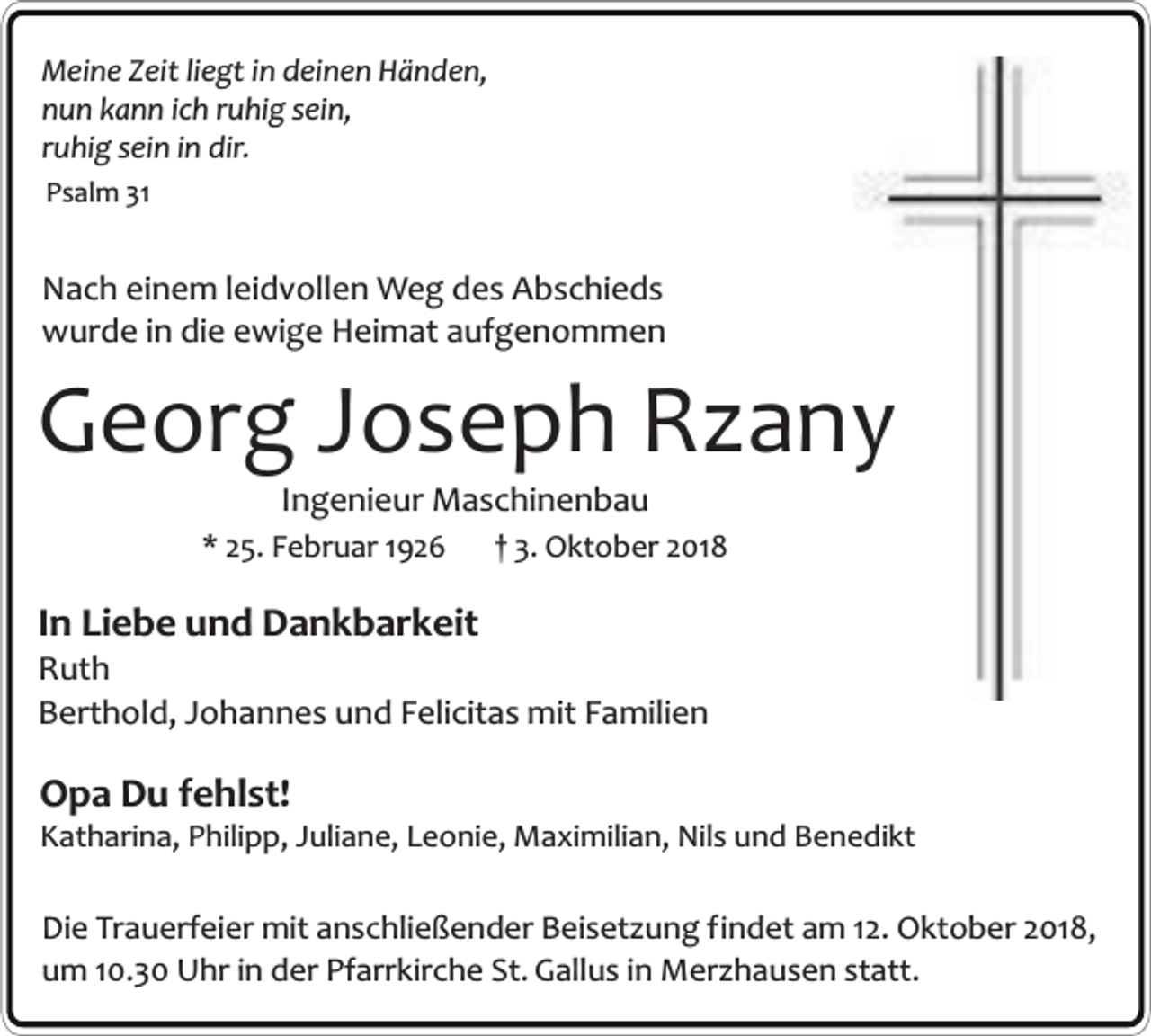 <p>Meine Zeit liegt in deinen Händen,<br />nun kann ich ruhig sein,<br />ruhig sein in dir.<br />Psalm 31</p><p>Nach einem leidvollen Weg des Abschieds<br />wurde in die ewige Heimat aufgenommen</p><p>Georg Joseph Rzany<br />Ingenieur Maschinenbau</p><p>* 25. Februar 1926</p><p>† 3. Oktober 2018</p><p>In Liebe und Dankbarkeit</p><p>Ruth<br />Berthold, Johannes und Felicitas mit Familien</p><p>Opa Du fehlst!</p><p>Katharina, Philipp, Juliane, Leonie, Maximilian, Nils und Benedikt</p><p>Die Trauerfeier mit anschließender Beisetzung findet am 12. Oktober 2018,<br />um 10.30 Uhr in der Pfarrkirche St. Gallus in Merzhausen statt.</p>