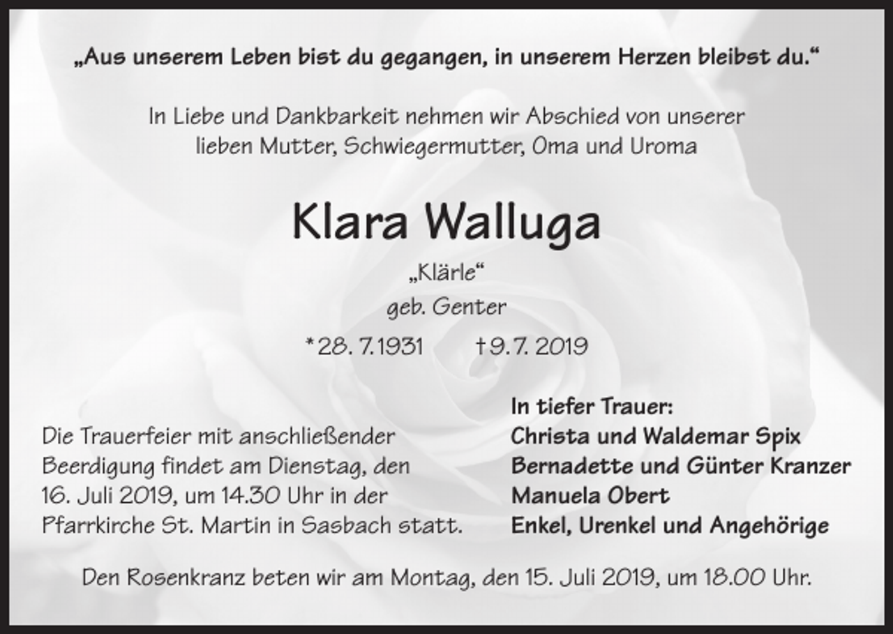<p>„Aus unserem Leben bist du gegangen, in unserem Herzen bleibst du.“<br />In Liebe und Dankbarkeit nehmen wir Abschied von unserer<br />lieben Mutter, Schwiegermutter, Oma und Uroma</p><p>Klara Walluga<br />„Klärle“<br />geb. Genter</p><p>* 28. 7. 1931 † 9. 7. 2019</p><p>Die Trauerfeier mit anschließender<br />Beerdigung findet am Dienstag, den<br />16. Juli 2019, um 14.30 Uhr in der<br />Pfarrkirche St. Martin in Sasbach statt.</p><p>In tiefer Trauer:<br />Christa und Waldemar Spix<br />Bernadette und Günter Kranzer<br />Manuela Obert<br />Enkel, Urenkel und Angehörige</p><p>Den Rosenkranz beten wir am Montag, den 15. Juli 2019, um 18.00 Uhr.</p>