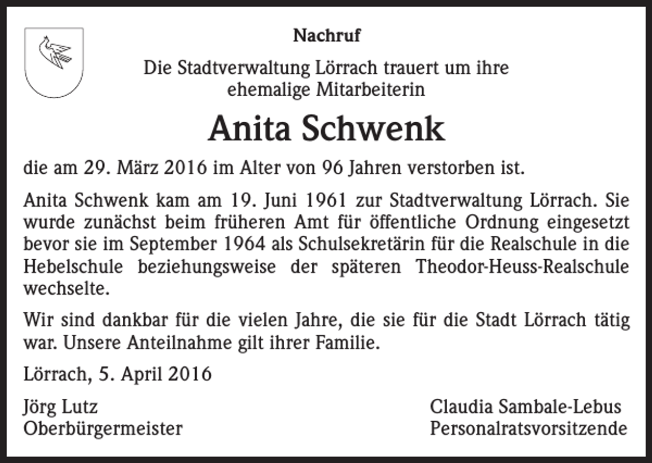 <p>Nachruf<br />Die Stadtverwaltung Lörrach trauert um ihre<br />ehemalige Mitarbeiterin</p><p>Anita Schwenk<br />die am 29. März 2016 im Alter von 96 Jahren verstorben ist.<br />Anita Schwenk kam am 19. Juni 1961 zur Stadtverwaltung Lörrach. Sie<br />wurde zunächst beim früheren Amt für öffentliche Ordnung eingesetzt<br />bevor sie im September 1964 als Schulsekretärin für die Realschule in die<br />Hebelschule beziehungsweise der späteren Theodor-Heuss-Realschule<br />wechselte.<br />Wir sind dankbar für die vielen Jahre, die sie für die Stadt Lörrach tätig<br />war. Unsere Anteilnahme gilt ihrer Familie.<br />Lörrach, 5. April 2016<br />Jörg Lutz<br />Claudia Sambale-Lebus<br />Oberbürgermeister Personalratsvorsitzende</p>