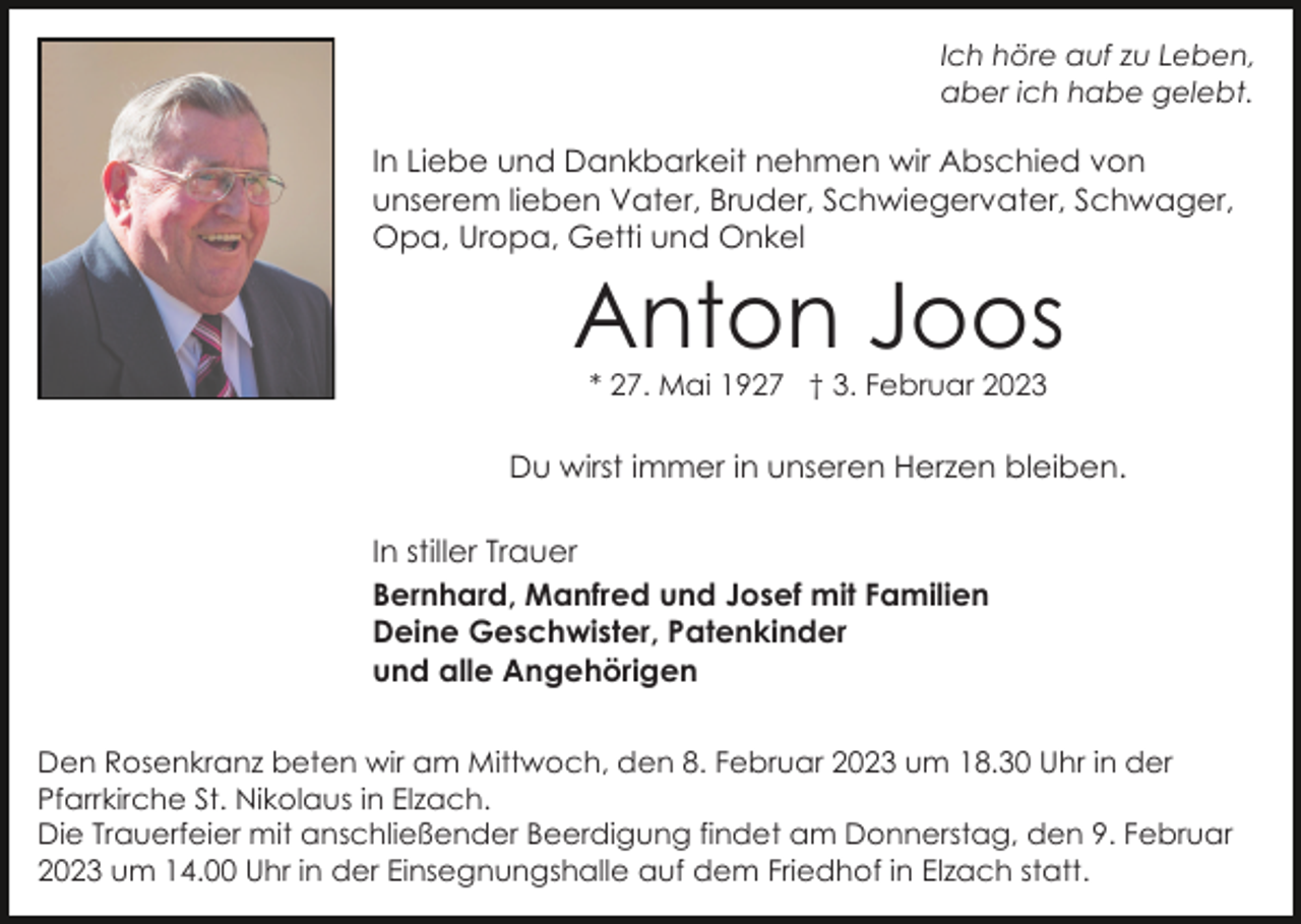 <p>Ich höre auf zu Leben,<br />aber ich habe gelebt.</p><p>In Liebe und Dankbarkeit nehmen wir Abschied von<br />unserem lieben Vater, Bruder, Schwiegervater, Schwager,<br />Opa, Uropa, Getti und Onkel</p><p>Anton Joos<br />* 27. Mai 1927 † 3. Februar 2023</p><p>Du wirst immer in unseren Herzen bleiben.<br />In stiller Trauer<br />Bernhard, Manfred und Josef mit Familien<br />Deine Geschwister, Patenkinder<br />und alle Angehörigen<br />Den Rosenkranz beten wir am Mittwoch, den 8. Februar 2023 um 18.30 Uhr in der<br />Pfarrkirche St. Nikolaus in Elzach.<br />Die Trauerfeier mit anschließender Beerdigung findet am Donnerstag, den 9. Februar<br />2023 um 14.00 Uhr in der Einsegnungshalle auf dem Friedhof in Elzach statt.</p>