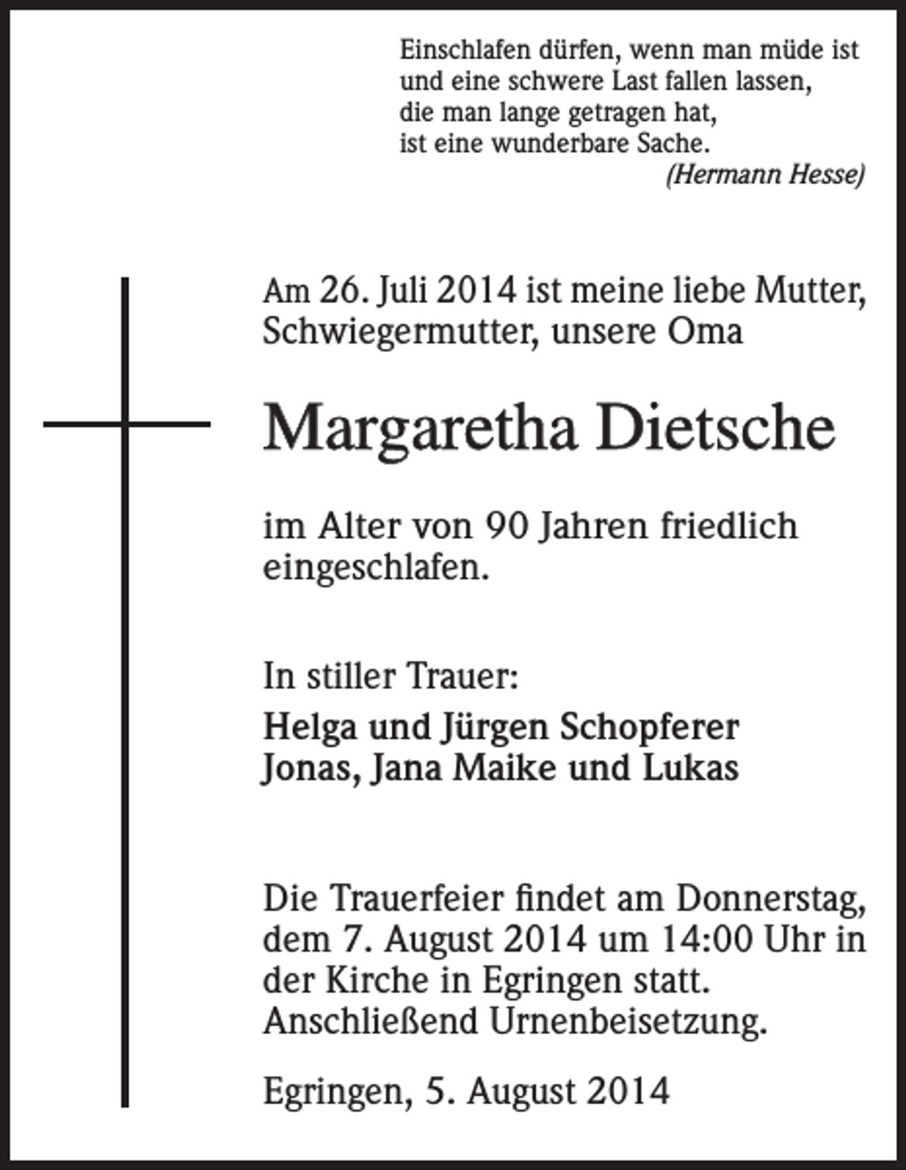 <p>Einschlafen dürfen, wenn man müde ist<br />und eine schwere Last fallen lassen,<br />die man lange getragen hat,<br />ist eine wunderbare Sache.</p><p>(Hermann Hesse)</p><p>Am 26. Juli 2014 ist meine liebe Mutter,</p><p>Schwiegermutter, unsere Oma</p><p>Margaretha Dietsche<br />im Alter von 90 Jahren friedlich<br />eingeschlafen.<br />In stiller Trauer:<br />Helga und Jürgen Schopferer<br />Jonas, Jana Maike und Lukas<br />Die Trauerfeier findet am Donnerstag,<br />dem 7. August 2014 um 14:00 Uhr in<br />der Kirche in Egringen statt.<br />Anschließend Urnenbeisetzung.<br />Egringen, 5. August 2014</p>