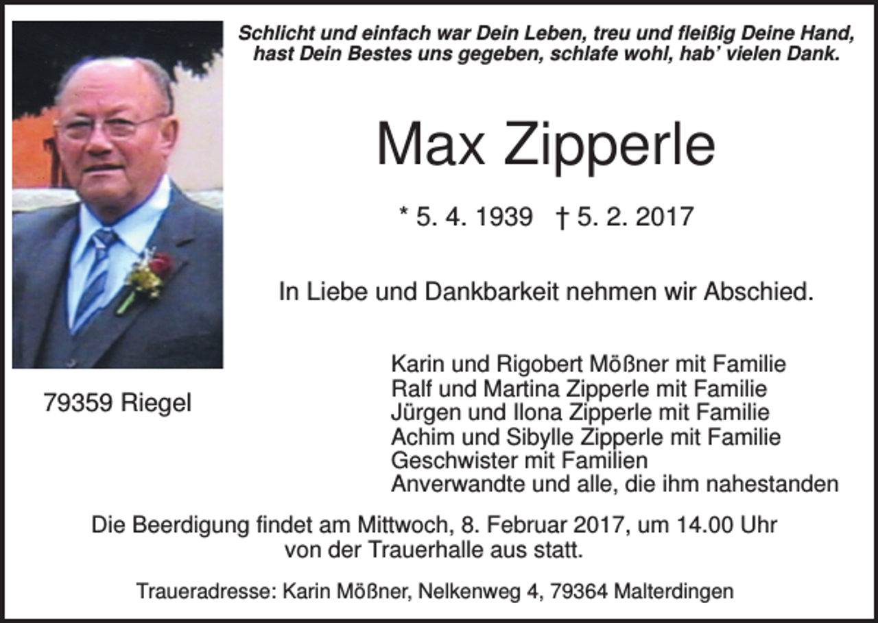 <p>Schlicht und einfach war Dein Leben, treu und fleißig Deine Hand,<br />hast Dein Bestes uns gegeben, schlafe wohl, hab’ vielen Dank.</p><p>Max Zipperle<br />* 5. 4. 1939 † 5. 2. 2017<br />In Liebe und Dankbarkeit nehmen wir Abschied.</p><p>79359 Riegel</p><p>Karin und Rigobert Mößner mit Familie<br />Ralf und Martina Zipperle mit Familie<br />Jürgen und Ilona Zipperle mit Familie<br />Achim und Sibylle Zipperle mit Familie<br />Geschwister mit Familien<br />Anverwandte und alle, die ihm nahestanden</p><p>Die Beerdigung findet am Mittwoch, 8. Februar 2017, um 14.00 Uhr<br />von der Trauerhalle aus statt.<br />Traueradresse: Karin Mößner, Nelkenweg 4, 79364 Malterdingen</p>