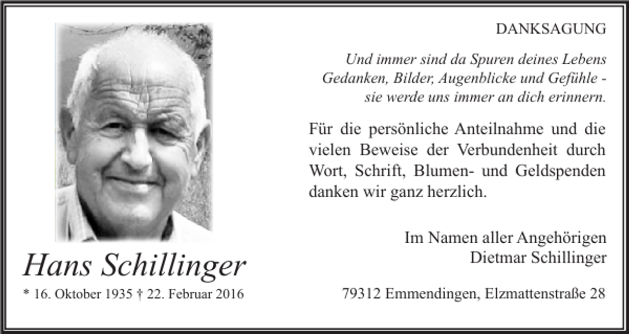 <p>DANKSAGUNG<br />Und immer sind da Spuren deines Lebens<br />Gedanken, Bilder, Augenblicke und Gefühle sie werde uns immer an dich erinnern.</p><p>Für die persönliche Anteilnahme und die<br />vielen Beweise der Verbundenheit durch<br />Wort, Schrift, Blumen- und Geldspenden<br />danken wir ganz herzlich.</p><p>Hans Schillinger<br />* 16. Oktober 1935 † 22. Februar 2016</p><p>Im Namen aller Angehörigen<br />Dietmar Schillinger<br />79312 Emmendingen, Elzmattenstraße 28</p>