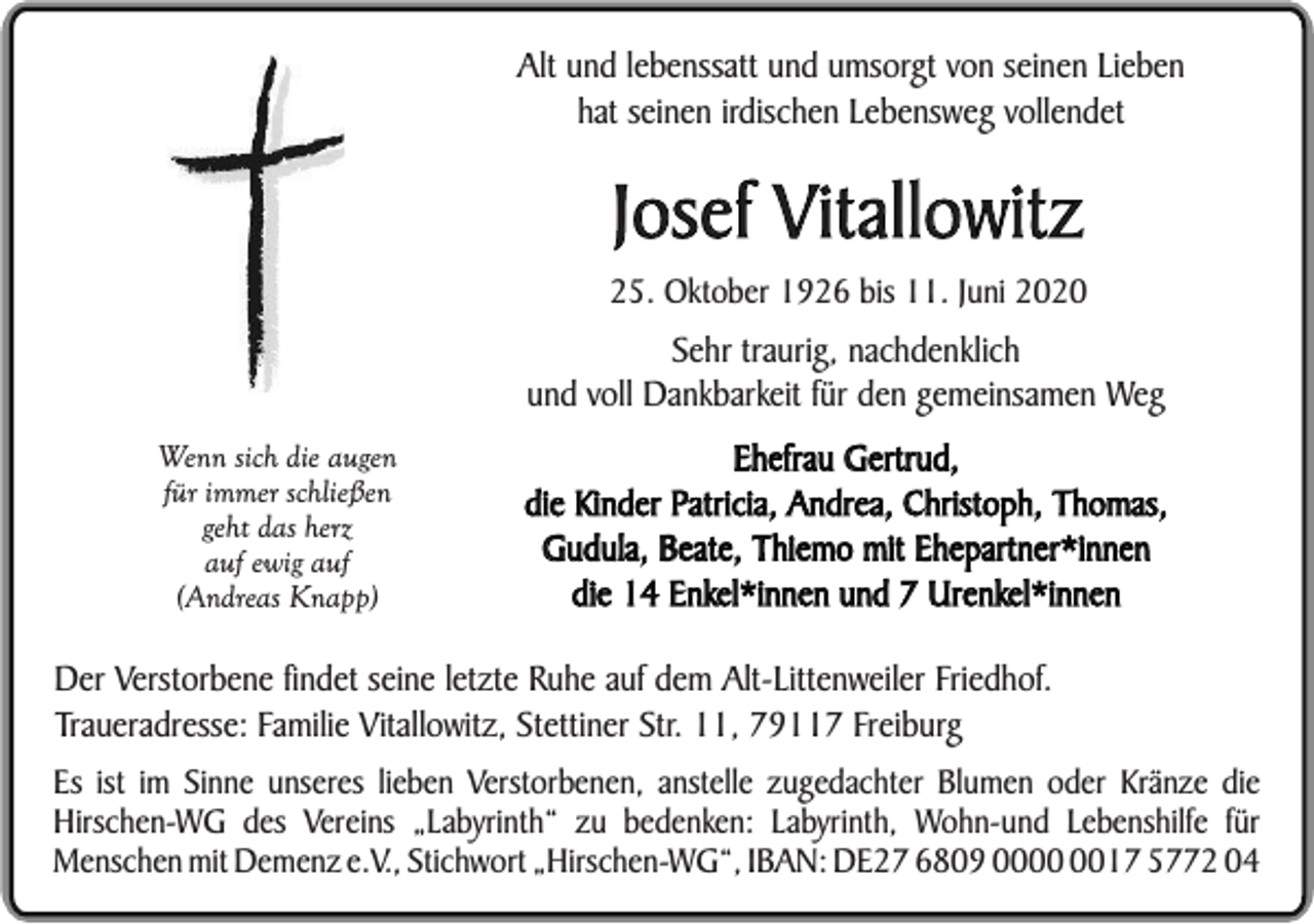 <p>Alt und lebenssatt und umsorgt von seinen Lieben<br />hat seinen irdischen Lebensweg vollendet</p><p>Josef Vitallowitz</p><p>25. Oktober 1926 bis 11. Juni 2020</p><p>Sehr traurig, nachdenklich<br />und voll Dankbarkeit für den gemeinsamen Weg<br />Wenn sich die augen<br />für immer schließen<br />geht das herz<br />auf ewig auf<br />(Andreas Knapp)</p><p>Ehefrau Gertrud,<br />die Kinder Patricia, Andrea, Christoph, Thomas,<br />Gudula, Beate, Thiemo mit Ehepartner*innen<br />die 14 Enkel*innen und 7 Urenkel*innen</p><p>Der Verstorbene findet seine letzte Ruhe auf dem Alt-Littenweiler Friedhof.<br />Traueradresse: Familie Vitallowitz, Stettiner Str. 11, 79117 Freiburg<br />Es ist im Sinne unseres lieben Verstorbenen, anstelle zugedachter Blumen oder Kränze die<br />Hirschen-WG des Vereins „Labyrinth“ zu bedenken: Labyrinth, Wohn-und Lebenshilfe für<br />Menschen mit Demenz e.V., Stichwort „Hirschen-WG“, IBAN: DE27 6809 0017 5772 04</p>