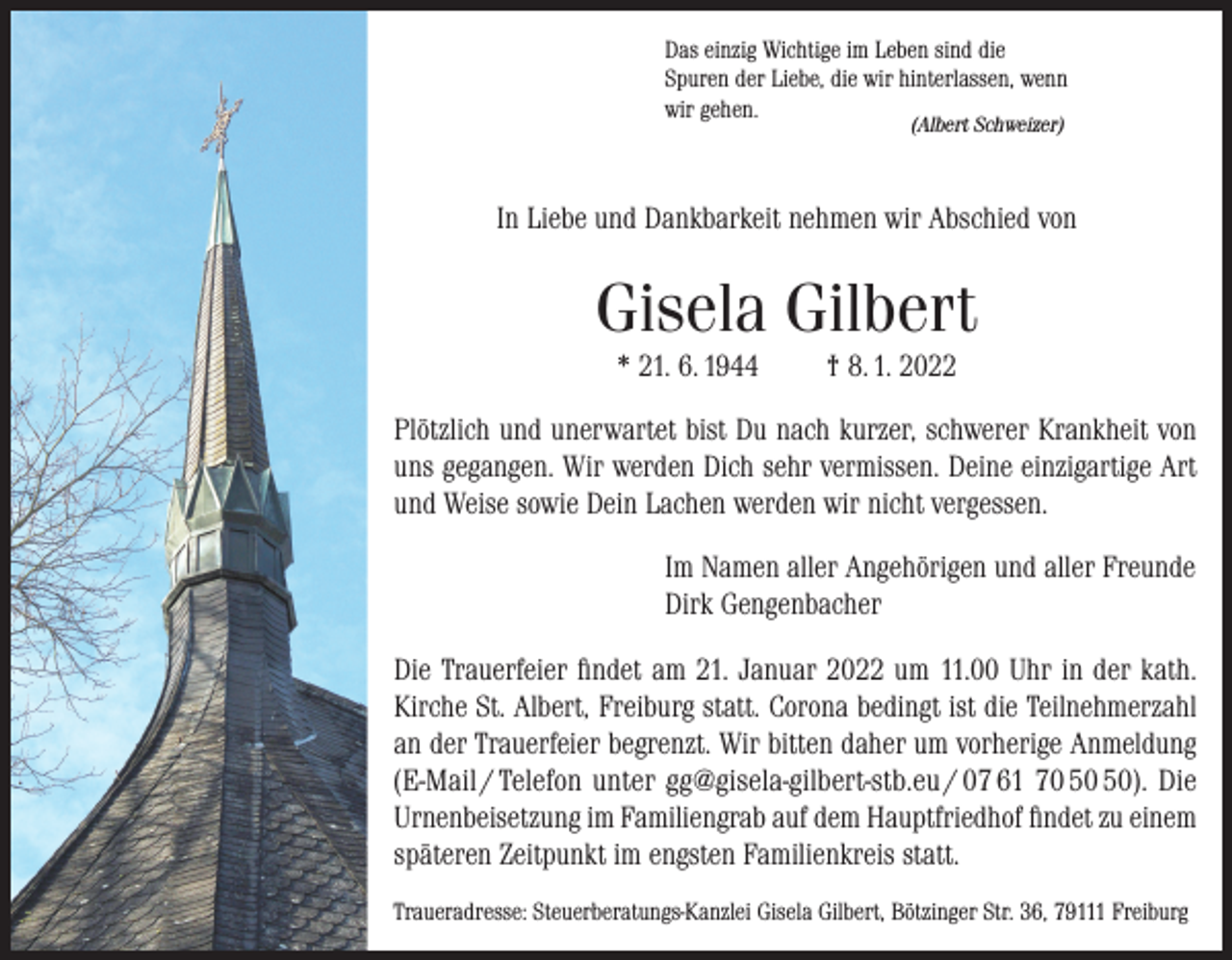<p>Das einzig Wichtige im Leben sind die<br />Spuren der Liebe, die wir hinterlassen, wenn<br />wir gehen.<br />(Albert Schweizer)</p><p>In Liebe und Dankbarkeit nehmen wir Abschied von</p><p>Gisela Gilbert<br />* 21. 6. 1944</p><p>† 8. 1. 2022</p><p>Plötzlich und unerwartet bist Du nach kurzer, schwerer Krankheit von<br />uns gegangen. Wir werden Dich sehr vermissen. Deine einzigartige Art<br />und Weise sowie Dein Lachen werden wir nicht vergessen.<br />Im Namen aller Angehörigen und aller Freunde<br />Dirk Gengenbacher<br />Die Trauerfeier findet am 21. Januar 2022 um 11.00 Uhr in der kath.<br />Kirche St. Albert, Freiburg statt. Corona bedingt ist die Teilnehmerzahl<br />an der Trauerfeier begrenzt. Wir bitten daher um vorherige Anmeldung<br />(E-Mail / Telefon unter gg@gisela-gilbert-stb.eu / 07 61 70 ). Die<br />Urnenbeisetzung im Familiengrab auf dem Hauptfriedhof findet zu einem<br />späteren Zeitpunkt im engsten Familienkreis statt.<br />Traueradresse: Steuerberatungs-Kanzlei Gisela Gilbert, Bötzinger Str. 36, 79111 Freiburg</p>