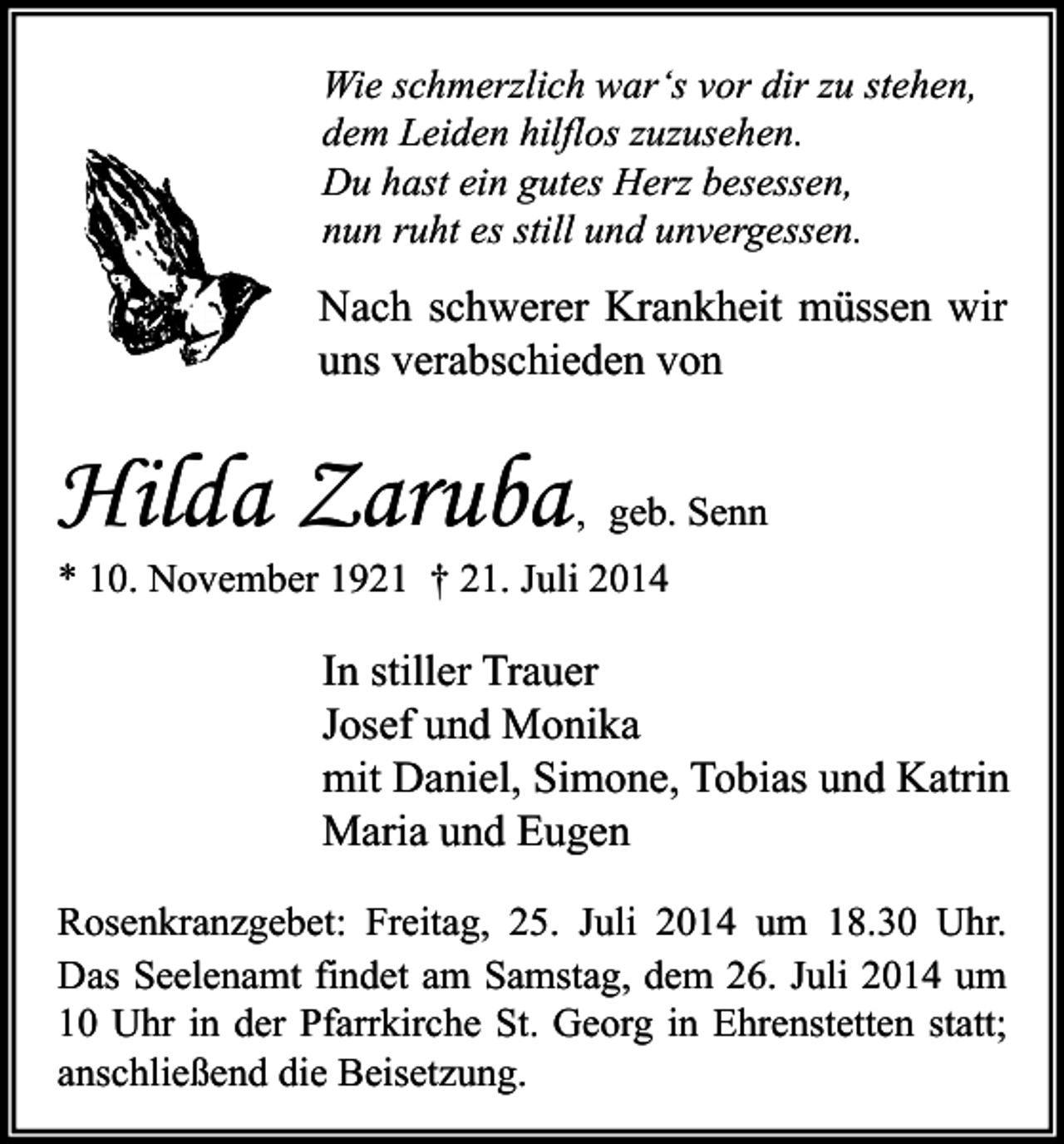 <p>Wie schmerzlich war‘s vor dir zu stehen,<br />dem Leiden hilflos zuzusehen.<br />Du hast ein gutes Herz besessen,<br />nun ruht es still und unvergessen.</p><p>Nach schwerer Krankheit müssen wir<br />uns verabschieden von</p><p>Hilda Zaruba</p><p>, geb. Senn</p><p>* 10. November 1921 † 21. Juli 2014</p><p>In stiller Trauer<br />Josef und Monika<br />mit Daniel, Simone, Tobias und Katrin<br />Maria und Eugen<br />Rosenkranzgebet: Freitag, 25. Juli 2014 um 18.30 Uhr.<br />Das Seelenamt findet am Samstag, dem 26. Juli 2014 um<br />10 Uhr in der Pfarrkirche St. Georg in Ehrenstetten statt;<br />anschließend die Beisetzung.</p>