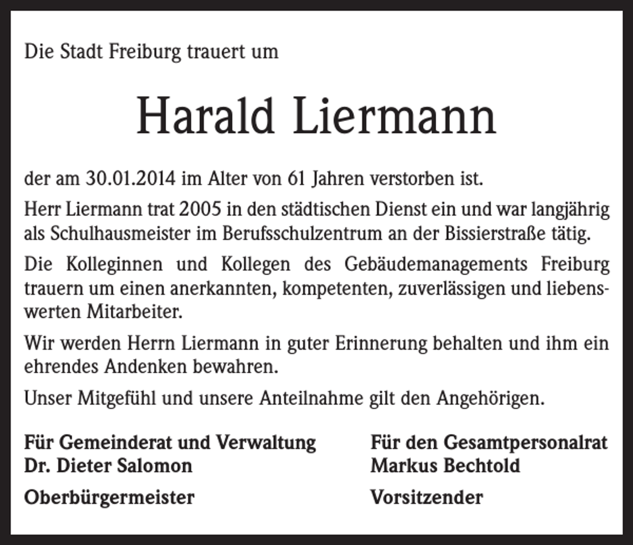 <p>Die Stadt Freiburg trauert um</p><p>Harald Liermann<br />der am 30.01.2014 im Alter von 61 Jahren verstorben ist.<br />Herr Liermann trat 2005 in den städtischen Dienst ein und war langjährig<br />als Schulhausmeister im Berufsschulzentrum an der Bissierstraße tätig.<br />Die Kolleginnen und Kollegen des Gebäudemanagements Freiburg<br />trauern um einen anerkannten, kompetenten, zuverlässigen und liebenswerten Mitarbeiter.<br />Wir werden Herrn Liermann in guter Erinnerung behalten und ihm ein<br />ehrendes Andenken bewahren.<br />Unser Mitgefühl und unsere Anteilnahme gilt den Angehörigen.<br />Für Gemeinderat und Verwaltung<br />Dr. Dieter Salomon<br />Oberbürgermeister</p><p>Für den Gesamtpersonalrat<br />Markus Bechtold<br />Vorsitzender</p>