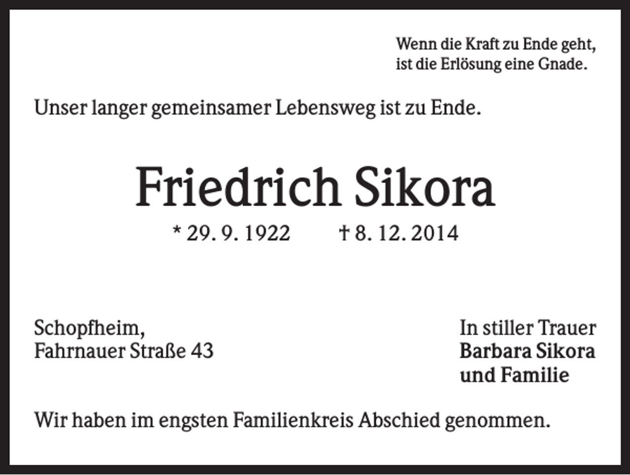 <p>Wenn die Kraft zu Ende geht,<br />ist die Erlösung eine Gnade.</p><p>Unser langer gemeinsamer Lebensweg ist zu Ende.</p><p>Friedrich Sikora<br />* 29. 9. 1922</p><p>Schopfheim,<br />Fahrnauer Straße 43</p><p>† 8. 12. 2014</p><p>In stiller Trauer<br />Barbara Sikora<br />und Familie</p><p>Wir haben im engsten Familienkreis Abschied genommen.</p>