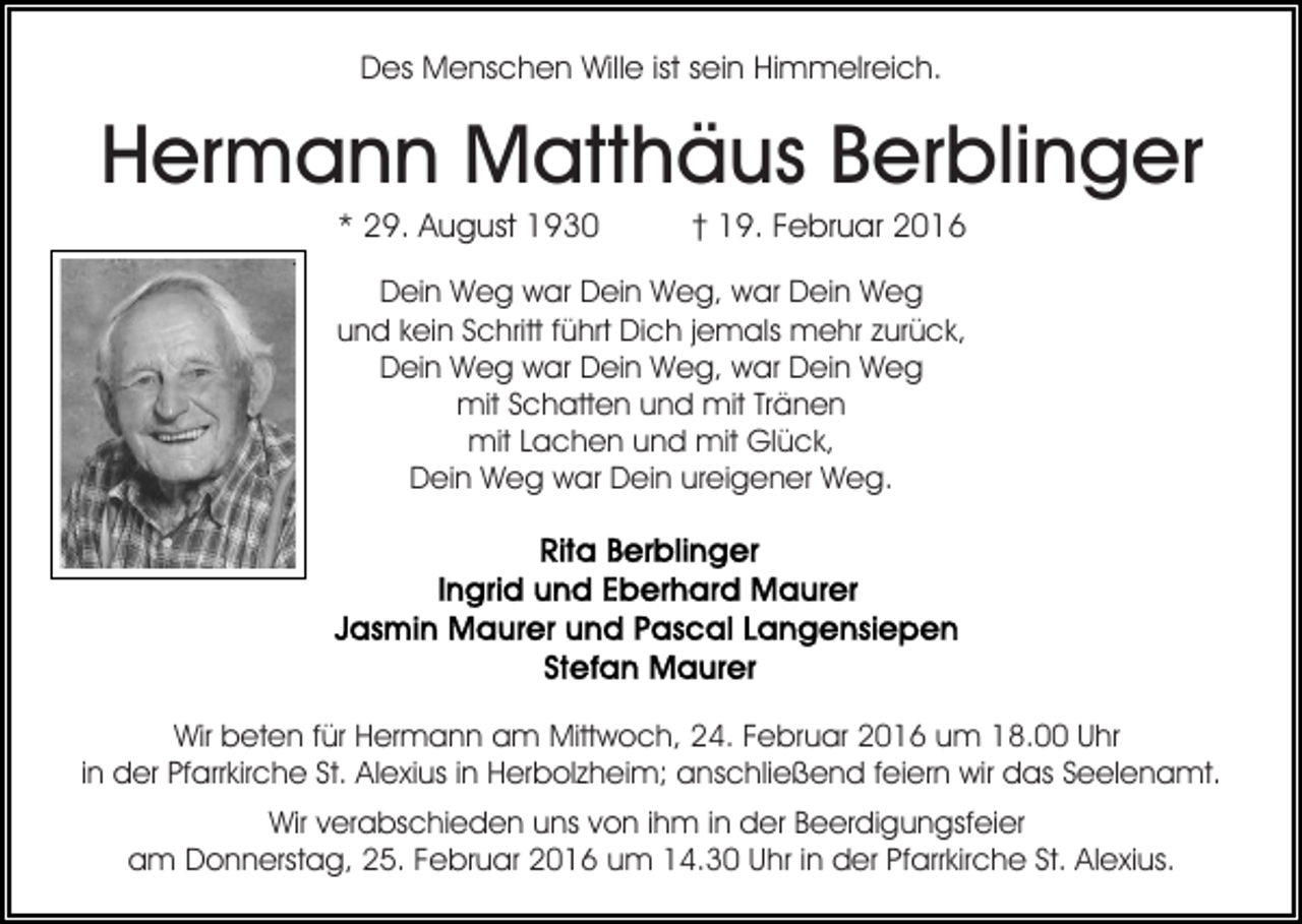 <p>Des Menschen Wille ist sein Himmelreich.</p><p>Hermann Matthäus Berblinger<br />* 29. August 1930</p><p>† 19. Februar 2016</p><p>Dein Weg war Dein Weg, war Dein Weg<br />und kein Schritt führt Dich jemals mehr zurück,<br />Dein Weg war Dein Weg, war Dein Weg<br />mit Schatten und mit Tränen<br />mit Lachen und mit Glück,<br />Dein Weg war Dein ureigener Weg.</p><p>Wir beten für Hermann am Mittwoch, 24. Februar 2016 um 18.00 Uhr<br />in der Pfarrkirche St. Alexius in Herbolzheim; anschließend feiern wir das Seelenamt.<br />Wir verabschieden uns von ihm in der Beerdigungsfeier<br />am Donnerstag, 25. Februar 2016 um 14.30 Uhr in der Pfarrkirche St. Alexius.</p>