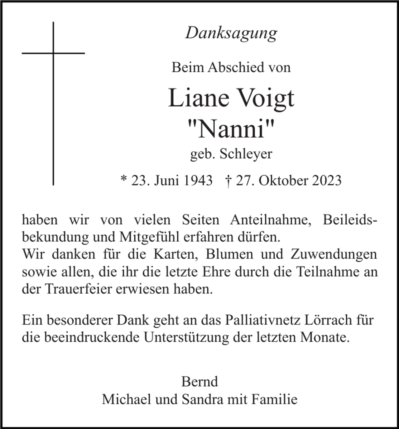 <p>Danksagung<br />Beim Abschied von</p><p>Liane Voigt<br />"Nanni"<br />geb. Schleyer<br />* 23. Juni 1943 † 27. Oktober 2023<br />haben wir von vielen Seiten Anteilnahme, Beileidsbekundung und Mitgefühl erfahren dürfen.<br />Wir danken für die Karten, Blumen und Zuwendungen<br />sowie allen, die ihr die letzte Ehre durch die Teilnahme an<br />der Trauerfeier erwiesen haben.<br />Ein besonderer Dank geht an das Palliativnetz Lörrach für<br />die beeindruckende Unterstützung der letzten Monate.<br />Bernd<br />Michael und Sandra mit Familie</p>