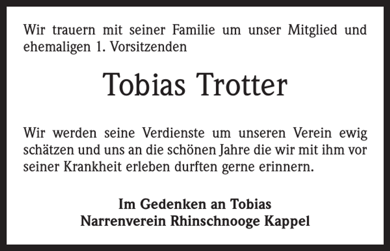 <p>Wir trauern mit seiner Familie um unser Mitglied und<br />ehemaligen 1. Vorsitzenden</p><p>Tobias Trotter<br />Wir werden seine Verdienste um unseren Verein ewig<br />schätzen und uns an die schönen Jahre die wir mit ihm vor<br />seiner Krankheit erleben durften gerne erinnern.<br />Im Gedenken an Tobias<br />Narrenverein Rhinschnooge Kappel</p>