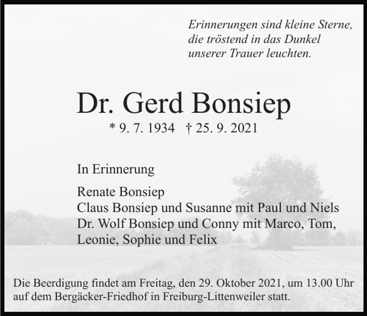 <p>Erinnerungen sind kleine Sterne,<br />die tröstend in das Dunkel<br />unserer Trauer leuchten.</p><p>Dr. Gerd Bonsiep<br />* 9. 7. 1934 † 25. 9. 2021<br />In Erinnerung<br />Renate Bonsiep<br />Claus Bonsiep und Susanne mit Paul und Niels<br />Dr. Wolf Bonsiep und Conny mit Marco, Tom,<br />Leonie, Sophie und Felix<br />Die Beerdigung findet am Freitag, den 29. Oktober 2021, um 13.00 Uhr<br />auf dem Bergäcker-Friedhof in Freiburg-Littenweiler statt.</p>