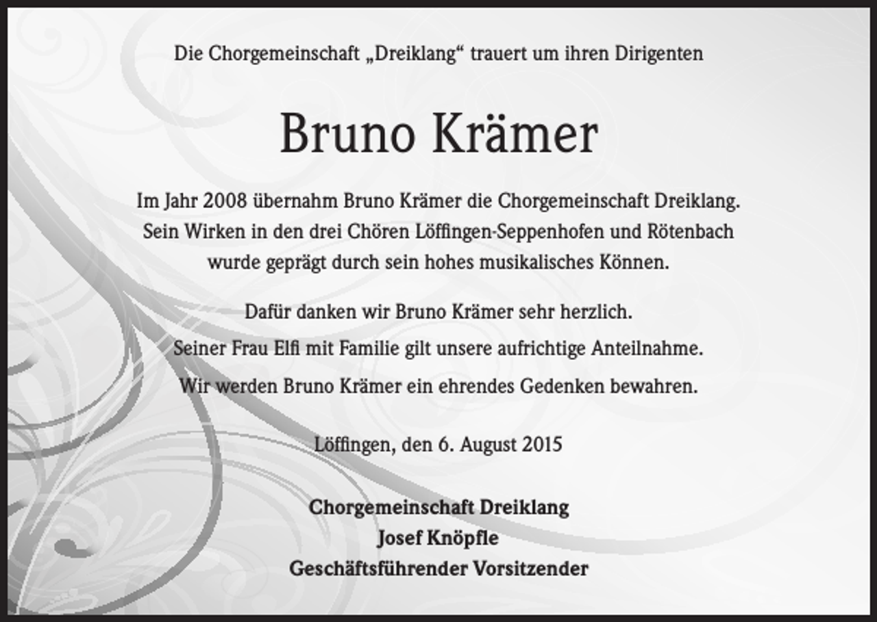 <p>Die Chorgemeinschaft „Dreiklang“ trauert um ihren Dirigenten</p><p>Bruno Krämer<br />Im Jahr 2008 übernahm Bruno Krämer die Chorgemeinschaft Dreiklang.<br />Sein Wirken in den drei Chören Löffingen-Seppenhofen und Rötenbach<br />wurde geprägt durch sein hohes musikalisches Können.<br />Dafür danken wir Bruno Krämer sehr herzlich.<br />Seiner Frau Elfi mit Familie gilt unsere aufrichtige Anteilnahme.<br />Wir werden Bruno Krämer ein ehrendes Gedenken bewahren.<br />Löffingen, den 6. August 2015<br />Chorgemeinschaft Dreiklang<br />Josef Knöpfle<br />Geschäftsführender Vorsitzender</p>