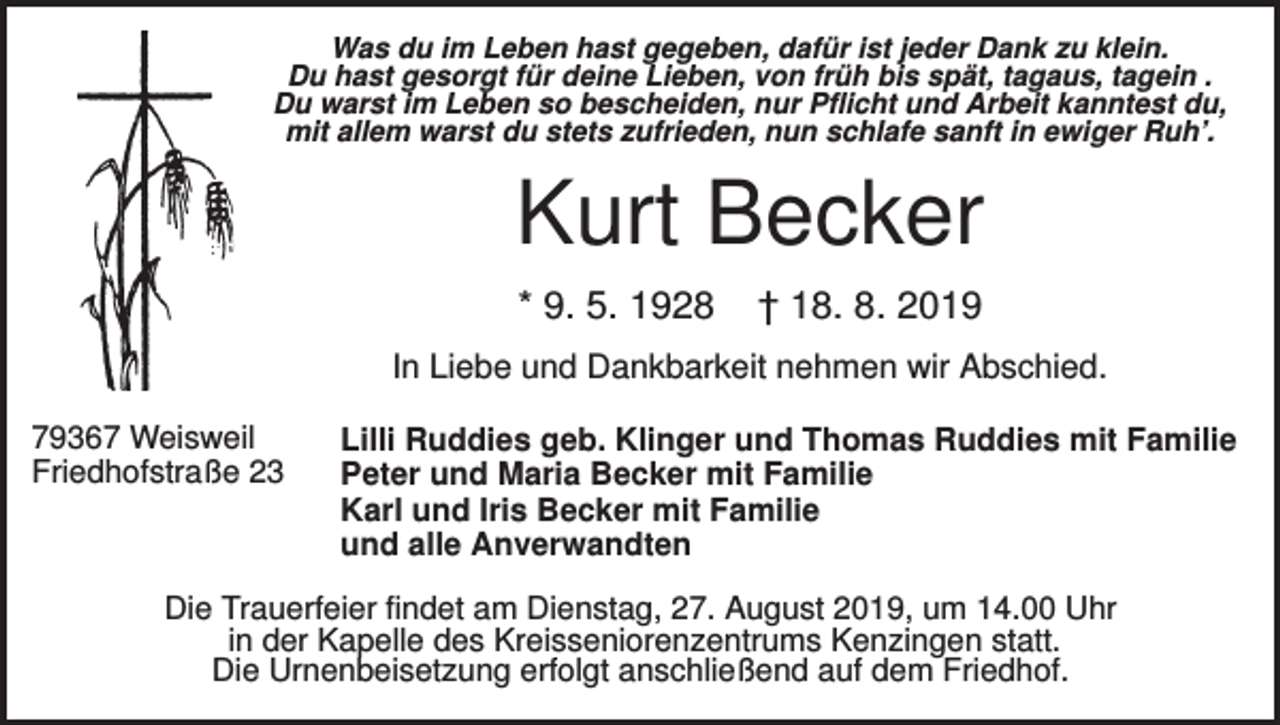 <p>Was du im Leben hast gegeben, dafür ist jeder Dank zu klein.<br />Du hast gesorgt für deine Lieben, von früh bis spät, tagaus, tagein .<br />Du warst im Leben so bescheiden, nur Pflicht und Arbeit kanntest du,<br />mit allem warst du stets zufrieden, nun schlafe sanft in ewiger Ruh’.</p><p>Kurt Becker<br />* 9. 5. 1928</p><p>† 18. 8. 2019</p><p>In Liebe und Dankbarkeit nehmen wir Abschied.<br />79367 Weisweil<br />Friedhofstraße 23</p><p>Lilli Ruddies geb. Klinger und Thomas Ruddies mit Familie<br />Peter und Maria Becker mit Familie<br />Karl und Iris Becker mit Familie<br />und alle Anverwandten</p><p>Die Trauerfeier findet am Dienstag, 27. August 2019, um 14.00 Uhr<br />in der Kapelle des Kreisseniorenzentrums Kenzingen statt.<br />Die Urnenbeisetzung erfolgt anschließend auf dem Friedhof.</p>