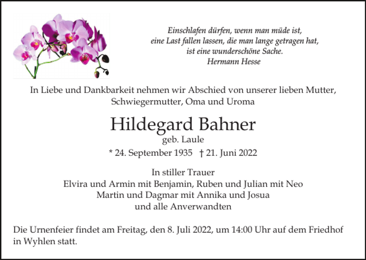 <p>Einschlafen dürfen, wenn man müde ist,<br />eine Last fallen lassen, die man lange getragen hat,<br />ist eine wunderschöne Sache.<br />Hermann Hesse</p><p>In Liebe und Dankbarkeit nehmen wir Abschied von unserer lieben Mutter,<br />Schwiegermutter, Oma und Uroma</p><p>Hildegard Bahner</p><p>geb. Laule<br />* 24. September 1935 † 21. Juni 2022<br />In stiller Trauer<br />Elvira und Armin mit Benjamin, Ruben und Julian mit Neo<br />Martin und Dagmar mit Annika und Josua<br />und alle Anverwandten<br />Die Urnenfeier findet am Freitag, den 8. Juli 2022, um 14:00 Uhr auf dem Friedhof<br />in Wyhlen statt.</p>