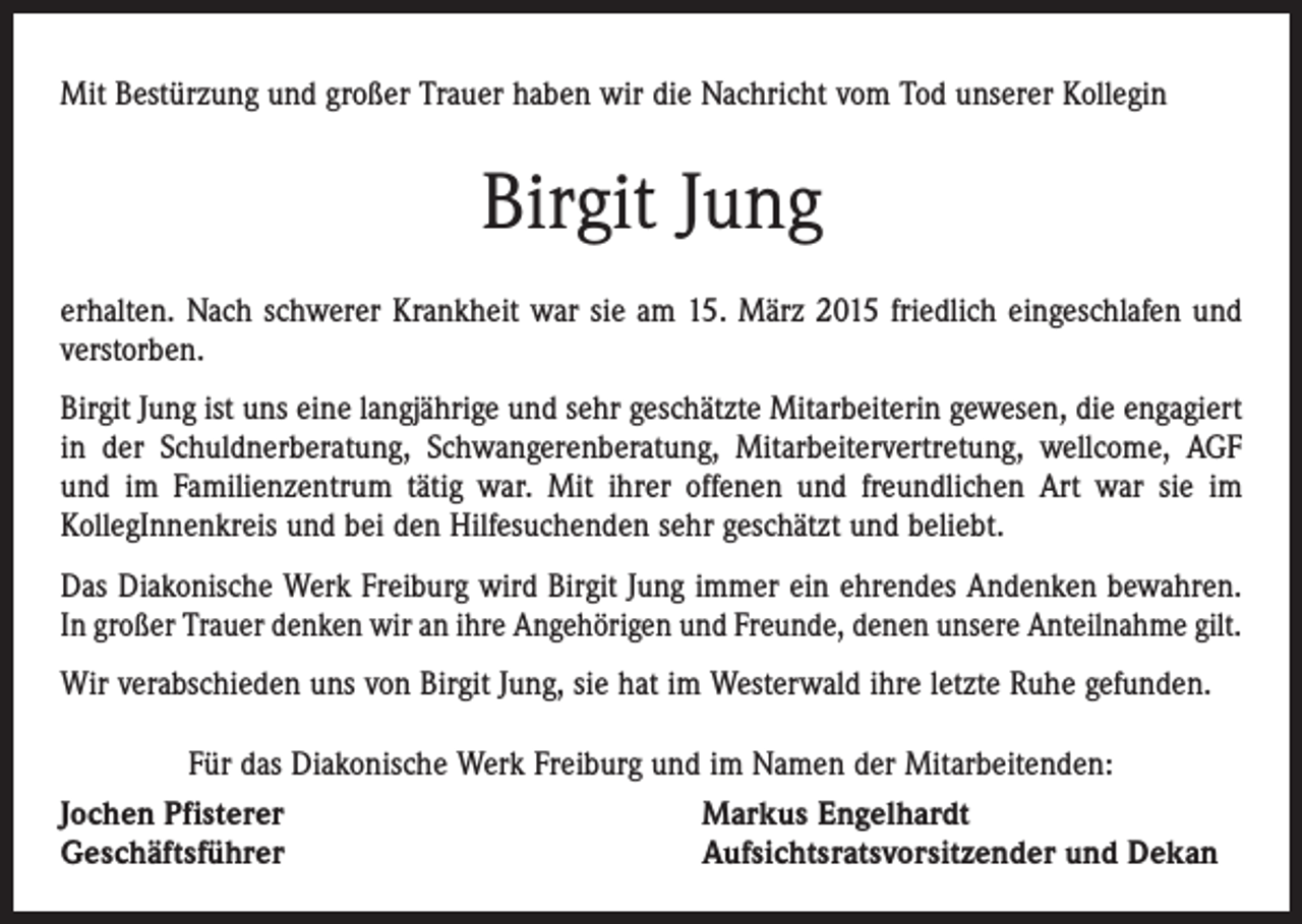 <p>Mit Bestürzung und großer Trauer haben wir die Nachricht vom Tod unserer Kollegin</p><p>Birgit Jung<br />erhalten. Nach schwerer Krankheit war sie am 15. März 2015 friedlich eingeschlafen und<br />verstorben.<br />Birgit Jung ist uns eine langjährige und sehr geschätzte Mitarbeiterin gewesen, die ­engagiert<br />in der Schuldnerberatung, Schwangerenberatung, Mitarbeitervertretung, ­wellcome, AGF<br />und im Familienzentrum tätig war. Mit ihrer offenen und freundlichen Art war sie im<br />­KollegInnenkreis und bei den Hilfesuchenden sehr geschätzt und beliebt.<br />Das Diakonische Werk Freiburg wird Birgit Jung immer ein ehrendes Andenken ­bewahren.<br />In großer Trauer denken wir an ihre Angehörigen und Freunde, denen ­unsere Anteilnahme gilt.<br />Wir verabschieden uns von Birgit Jung, sie hat im Westerwald ihre letzte Ruhe gefunden.<br />Für das Diakonische Werk Freiburg und im Namen der Mitarbeitenden:<br />Jochen Pfisterer<br />Markus Engelhardt<br />Geschäftsführer<br />Aufsichtsratsvorsitzender und Dekan</p>