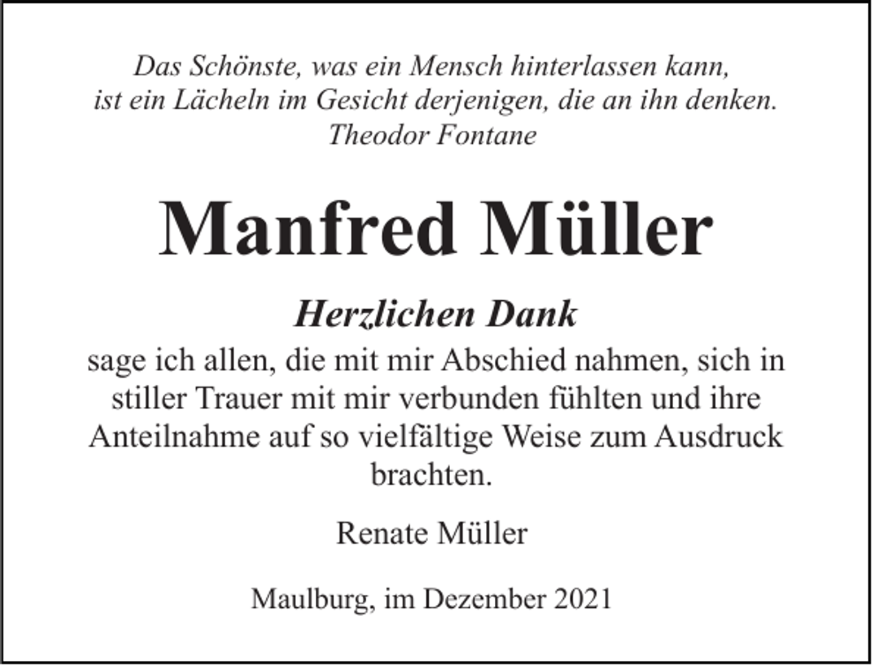 <p>Das Schönste, was ein Mensch hinterlassen kann,<br />ist ein Lächeln im Gesicht derjenigen, die an ihn denken.<br />Theodor Fontane</p><p>Manfred Müller<br />Herzlichen Dank<br />sage ich allen, die mit mir Abschied nahmen, sich in<br />stiller Trauer mit mir verbunden fühlten und ihre<br />Anteilnahme auf so vielfältige Weise zum Ausdruck<br />brachten.<br />Renate Müller<br />Maulburg, im Dezember 2021</p>