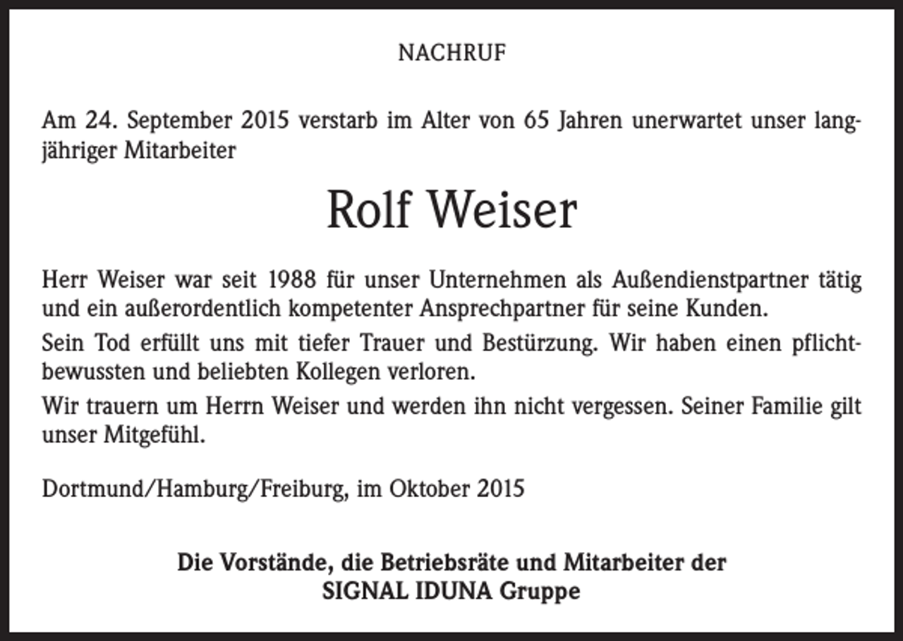 <p>NACHRUF</p><p>Am 24. September 2015 verstarb im Alter von 65 Jahren unerwartet unser lang­<br />jähriger Mitarbeiter</p><p>Rolf Weiser<br />Herr Weiser war seit 1988 für unser Unternehmen als Außendienstpartner tätig<br />und ein außerordentlich kompetenter Ansprechpartner für seine Kunden.<br />Sein Tod erfüllt uns mit tiefer Trauer und Bestürzung. Wir haben einen pflichtbewussten und beliebten Kollegen verloren.<br />Wir trauern um Herrn Weiser und werden ihn nicht vergessen. Seiner Familie gilt<br />unser Mitgefühl.<br />Dortmund/Hamburg/Freiburg, im Oktober 2015<br />Die Vorstände, die Betriebsräte und Mitarbeiter der<br />SIGNAL IDUNA Gruppe</p>