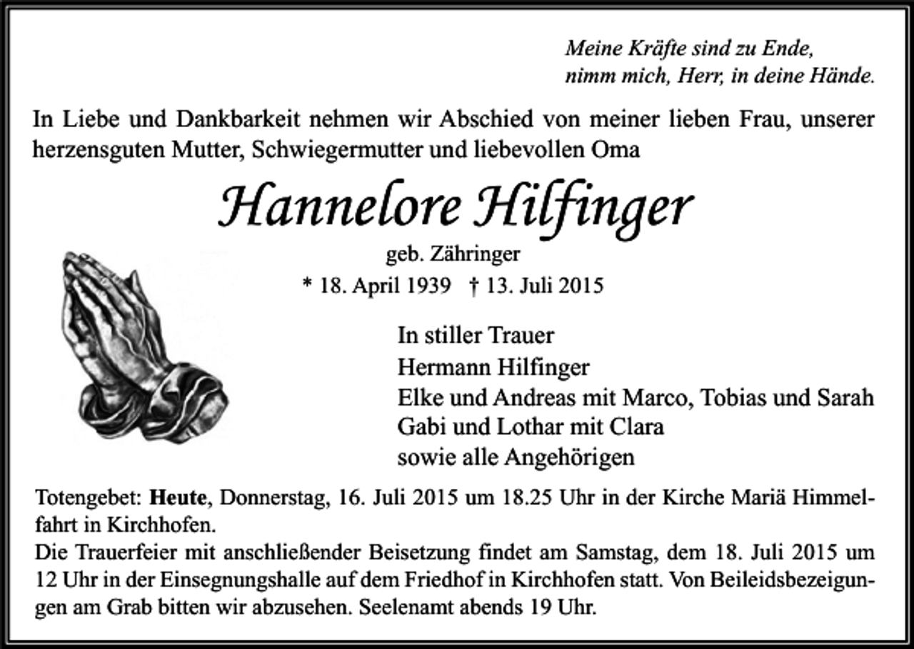 <p>Meine Kräfte sind zu Ende,<br />nimm mich, Herr, in deine Hände.</p><p>In Liebe und Dankbarkeit nehmen wir Abschied von meiner lieben Frau, unserer<br />herzensguten Mutter, Schwiegermutter und liebevollen Oma</p><p>Hannelore Hilfinger<br />geb. Zähringer<br />* 18. April 1939 † 13. Juli 2015</p><p>In stiller Trauer<br />Hermann Hilfinger<br />Elke und Andreas mit Marco, Tobias und Sarah<br />Gabi und Lothar mit Clara<br />sowie alle Angehörigen<br />Totengebet: Heute, Donnerstag, 16. Juli 2015 um 18.25 Uhr in der Kirche Mariä Himmelfahrt in Kirchhofen.<br />Die Trauerfeier mit anschließender Beisetzung findet am Samstag, dem 18. Juli 2015 um<br />12 Uhr in der Einsegnungshalle auf dem Friedhof in Kirchhofen statt. Von Beileidsbezeigungen am Grab bitten wir abzusehen. Seelenamt abends 19 Uhr.</p>