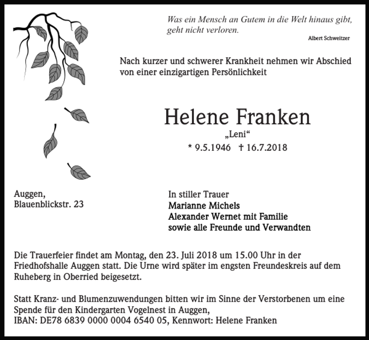 <p>Was ein Mensch an Gutem in die Welt hinaus gibt,<br />geht nicht verloren.<br />Albert Schweitzer</p><p>Nach kurzer und schwerer Krankheit nehmen wir Abschied<br />von einer einzigartigen Persönlichkeit</p><p>Helene Franken<br />„Leni“<br />* 9.5.1946 † 16.7.2018</p><p>Auggen,<br />Blauenblickstr. 23</p><p>In stiller Trauer</p><p>Die Trauerfeier findet am Montag, den 23. Juli 2018 um 15.00 Uhr in der<br />Friedhofshalle Auggen statt. Die Urne wird später im engsten Freundeskreis auf dem<br />Ruheberg in Oberried beigesetzt.<br />Statt Kranz- und Blumenzuwendungen bitten wir im Sinne der Verstorbenen um eine<br />Spende für den Kindergarten Vogelnest in Auggen,<br />IBAN: DE78 6839 04 6545, Kennwort: Helene Franken</p>