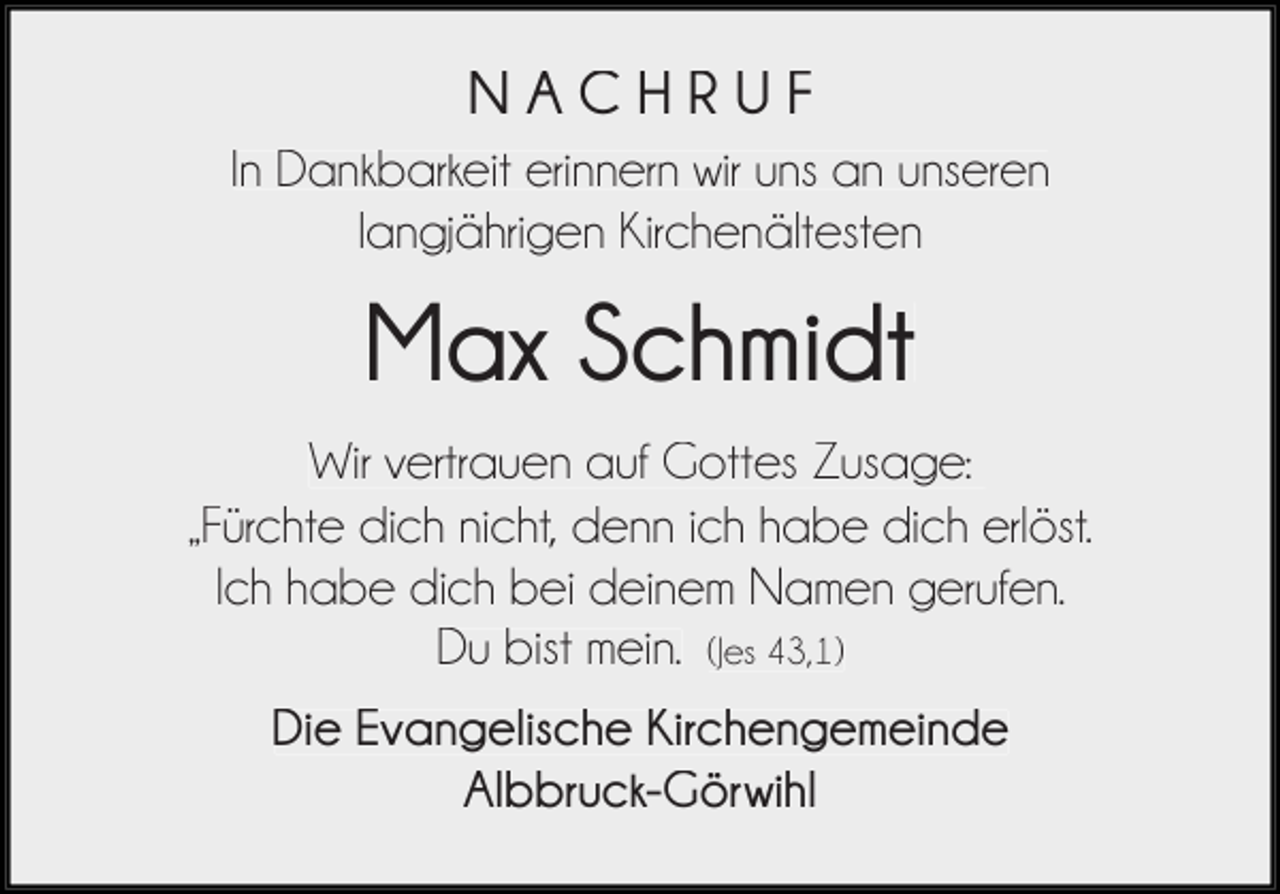 <p>NACHRUF<br />In Dankbarkeit erinnern wir uns an unseren<br />langjährigen Kirchenältesten</p><p>Max Schmidt<br />Wir vertrauen auf Gottes Zusage:<br />„Fürchte dich nicht, denn ich habe dich erlöst.<br />Ich habe dich bei deinem Namen gerufen.<br />Du bist mein. (Jes 43,1)<br />Die Evangelische Kirchengemeinde<br />Albbruck-Görwihl</p>