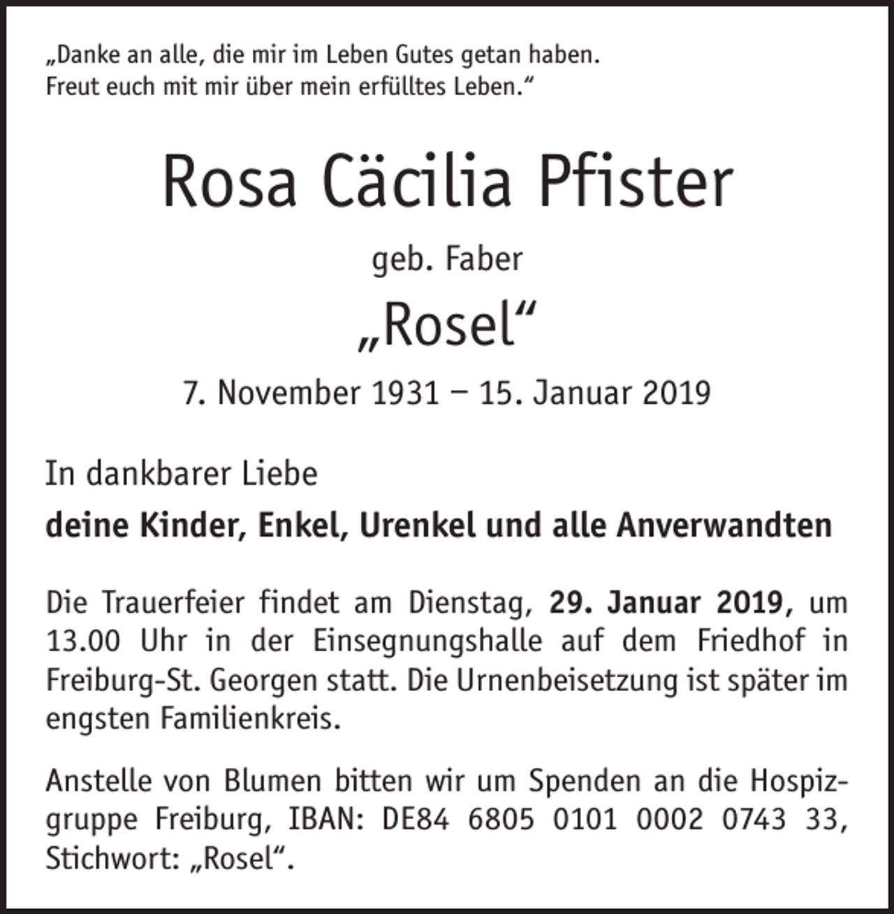 <p>„Danke an alle, die mir im Leben Gutes getan haben.<br />Freut euch mit mir über mein erfülltes Leben.“</p><p>Rosa Cäcilia Pfister<br />geb. Faber</p><p>„Rosel“<br />7. November 1931 – 15. Januar 2019<br />In dankbarer Liebe<br />deine Kinder, Enkel, Urenkel und alle Anverwandten<br />Die Trauerfeier findet am Dienstag, 29. Januar 2019, um<br />13.00 Uhr in der Einsegnungshalle auf dem Friedhof in<br />Freiburg-St. Georgen statt. Die Urnenbeisetzung ist später im<br />engsten ­Familienkreis.<br />Anstelle von Blumen bitten wir um Spenden an die Hospizgruppe Freiburg, IBAN: DE84 6805 0101 0002 0743,<br />Stichwort: „Rosel“.</p>
