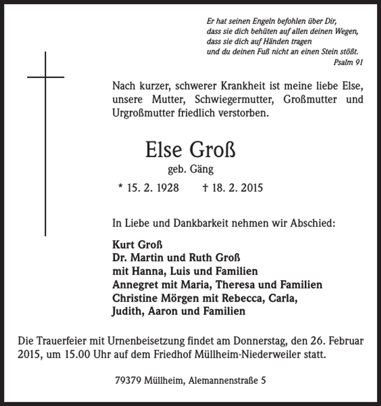 <p>Er hat seinen Engeln befohlen über Dir,<br />dass sie dich behüten auf allen deinen Wegen,<br />dass sie dich auf Händen tragen<br />und du deinen Fuß nicht an einen Stein stößt.</p><p>Psalm 91</p><p>Nach kurzer, schwerer Krankheit ist meine liebe Else,<br />unsere Mutter, Schwiegermutter, Großmutter und<br />­Urgroßmutter friedlich verstorben.</p><p>Else Groß<br />geb. Gäng</p><p>* 15. 2. 1928 † 18. 2. 2015<br />In Liebe und Dankbarkeit nehmen wir Abschied:<br />Kurt Groß<br />Dr. Martin und Ruth Groß<br />mit Hanna, Luis und Familien<br />Annegret mit Maria, Theresa und Familien<br />Christine Mörgen mit Rebecca, Carla,<br />Judith, Aaron und Familien<br />Die Trauerfeier mit Urnenbeisetzung findet am Donnerstag, den 26. Februar<br />2015, um 15.00 Uhr auf dem Friedhof Müllheim-Niederweiler statt.<br />79379 Müllheim, Alemannenstraße 5</p>