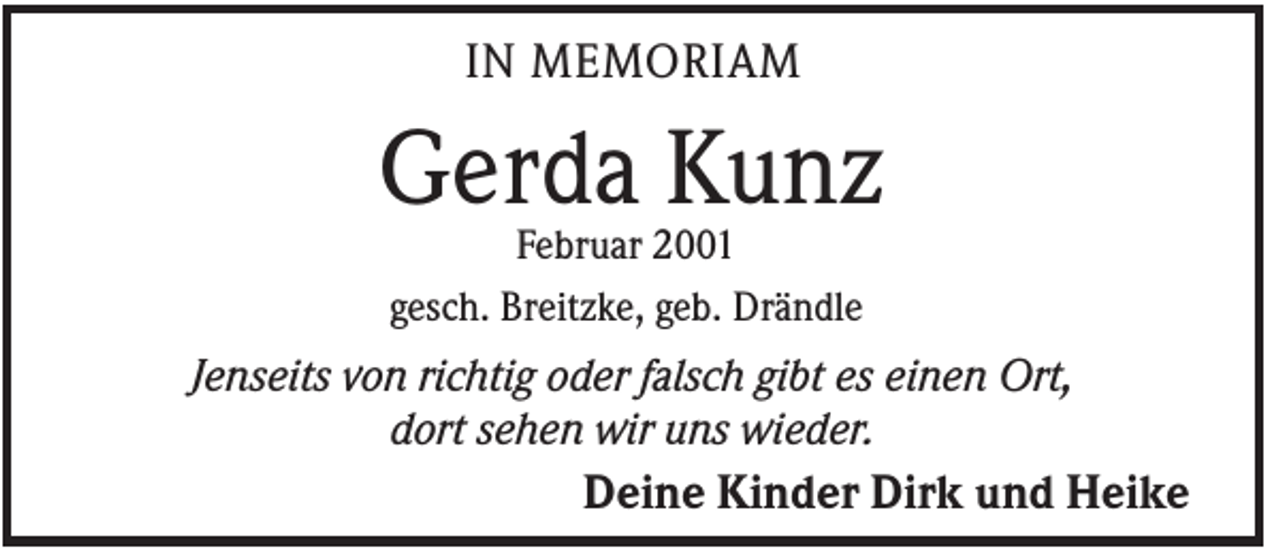 <p>IN MEMORIAM</p><p>Gerda Kunz<br />Februar 2001<br />gesch. Breitzke, geb. Drändle</p><p>Jenseits von richtig oder falsch gibt es einen Ort,<br />dort sehen wir uns wieder.<br />Deine Kinder Dirk und Heike</p>