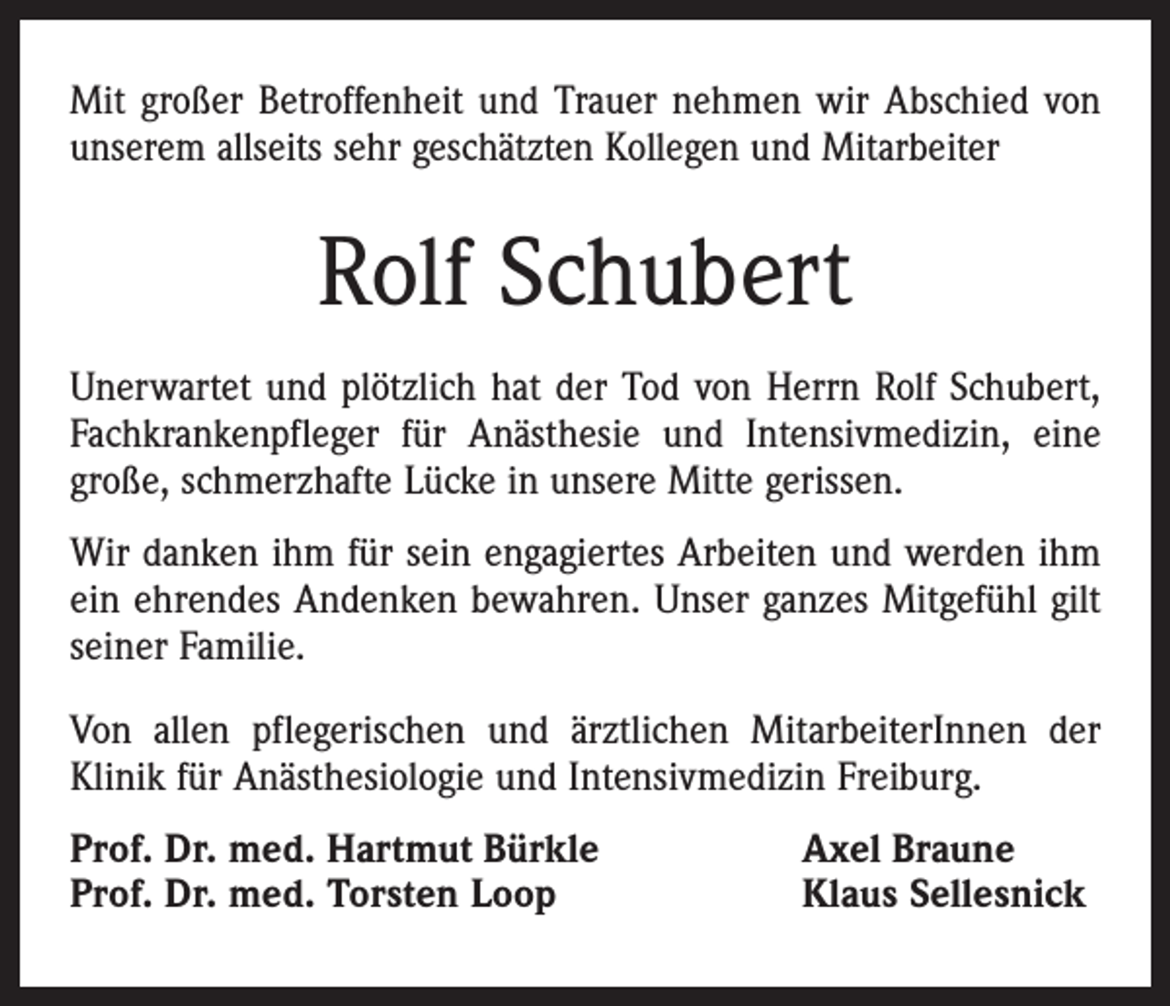 <p>Mit großer Betroffenheit und Trauer nehmen wir Abschied von<br />unserem allseits sehr geschätzten Kollegen und Mitarbeiter</p><p>Rolf Schubert<br />Unerwartet und plötzlich hat der Tod von Herrn Rolf Schubert,<br />Fachkrankenpfleger für Anästhesie und Intensivmedizin, eine<br />große, schmerzhafte Lücke in unsere Mitte gerissen.<br />Wir danken ihm für sein engagiertes Arbeiten und werden ihm<br />ein ehrendes Andenken bewahren. Unser ganzes Mitgefühl gilt<br />seiner Familie.<br />Von allen pflegerischen und ärztlichen MitarbeiterInnen der<br />Klinik für ­Anästhesiologie und Intensivmedizin Freiburg.<br />Prof. Dr. med. Hartmut Bürkle<br />Prof. Dr. med. Torsten Loop</p><p>Axel Braune<br />Klaus Sellesnick</p>