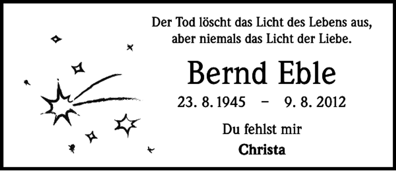 <p>Der Tod löscht das Licht des Lebens aus,<br />aber niemals das Licht der Liebe.</p><p>Bernd Eble</p><p>23. 8. 1945 – 9. 8. 2012<br />Du fehlst mir<br />Christa</p>