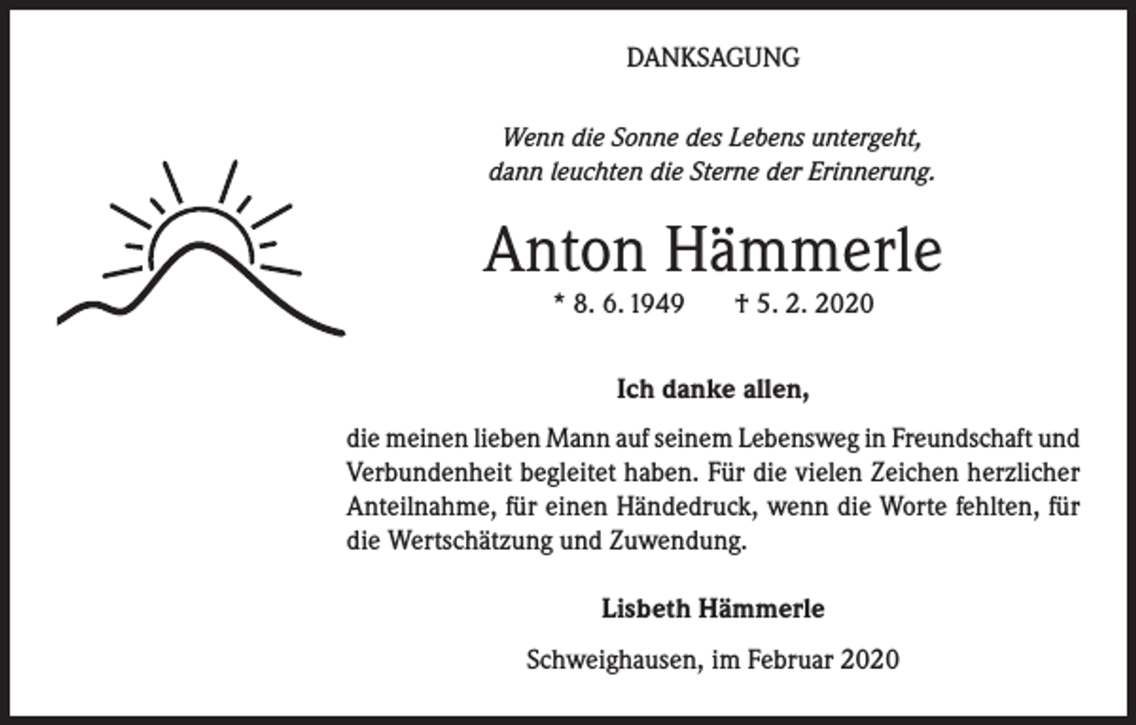 <p>DANKSAGUNG<br />Wenn die Sonne des Lebens untergeht,<br />dann leuchten die Sterne der Erinnerung.</p><p>Anton Hämmerle<br />* 8. 6. 1949</p><p>† 5. 2. 2020</p><p>Ich danke allen,<br />die meinen lieben Mann auf seinem Lebensweg in Freundschaft und<br />Verbundenheit begleitet haben. Für die vielen Zeichen herzlicher<br />Anteilnahme, für einen Händedruck, wenn die Worte fehlten, für<br />die Wertschätzung und Zuwendung.<br />Lisbeth Hämmerle<br />Schweighausen, im Februar 2020</p>