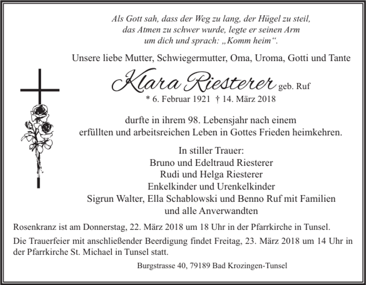 <p>Als Gott<br />Als<br />G ott ssah,<br />a h, ddass<br />ass dder<br />er Weg<br />We g zzu<br />u l lang,<br />a n g, dder<br />er Hügel<br />H ü g el zzu<br />u ststeil,<br />eil,<br />ddas<br />as Atmen<br />At m e n zzu<br />u sschwer<br />c h w er wurde,<br />w ur d e, llegte<br />e gt e er<br />er sseinen<br />ei n e n Arm<br />Ar m<br />um<br />u m di<br />dich<br />c h uund<br />n d ssprach:<br />pr a c h: „Komm<br />„ K o m m hheim“.<br />ei m “.</p><p>UUnsere<br />ns er e liliebe<br />e b e Mutter,<br />M utt er, SSchwiegermutter,<br />c h wi e g er m utt er, OOma,<br />m a, Ur<br />Uroma,<br />o m a, GGotti<br />otti uund<br />n d Ta<br />Tante<br />nt e</p><p>Klara<br />Kl<br />ar a Riesterer<br />Riesterer</p><p>ggeb.<br />e b. Ruf<br />R uf</p><p>** 6.<br />6. Februar<br />F e br u ar 11921<br />9 2 1 †† 114.<br />4. März<br />M är z 22</p><p>d urft e iin<br />durfte<br />n iihrem<br />hr e m 998.<br />8. Lebensjahr<br />L e b e nsj a hr nnach<br />a c h eieinem<br />ne m<br />erf<br />üllt e n und<br />u n d ar<br />b eitsr ei c h e n Leben<br />L e b e n iinn Gottes<br />G ott es Frieden<br />Fri e d e n heimkehren.<br />h ei m k e hr e n.<br />erfüllten<br />arbeitsreichen<br />IInn stiller<br />still er Trauer:<br />Tr a u er:<br />Bruno<br />Riesterer<br />Br<br />u n o uund<br />n d EEdeltraud<br />d eltr a u d Ri<br />est er er<br />RRudi<br />u di uund<br />n d Helga<br />H el g a Ri<br />est er er<br />Riesterer<br />Enkelkinder<br />E n k el ki n d er uund<br />n d Urenkelkinder<br />Ur e n k el ki n d er<br />Sigrun<br />Si<br />gr u n Walter,<br />Walt er, Ella<br />Ell a SSchablowski<br />c h a bl o ws ki uund<br />n d Benno<br />B e n n o Ruf<br />R uf mit<br />mit FFamilien<br />a mili e n<br />alle<br />uund<br />n d all<br />e Anverwandten<br />A n v er w a n dt e n<br />R os e n kr a n z ist<br />Rosenkranz<br />istaam<br />m Donnerstag,<br />D o n n erst a g, 222.<br />2. März<br />M är z 22018<br />0 1 8 uum<br />m 11 Uhr<br />U hr i in<br />n dder<br />er PfPfarrkirche<br />arr kir c h e i in<br />n TTunsel.<br />u ns el.<br />Die<br />Di<br />e TrTrauerfeier<br />a u erf ei er mit<br />mit aanschließender<br />ns c hli e ß e n d er BBeerdigung<br />e er di g u n g fifindet<br />n d et FrFreitag,<br />eit a g, 223.<br />3. März<br />M är z 22018<br />0 1 8 uum<br />m 11 UUhr<br />hr i nin<br />dder<br />er Pfarrkirche<br />Pf arr kir c h e St.<br />St. Michael<br />Mi c h a el iin<br />n Tunsel<br />T u ns el ststatt.<br />att.<br />BBurgstrasse<br />ur gstr ass e 440,<br />0, 77918 1 8 9 BBad<br />a d Krozingen-Tunsel<br />Kr o zi n g e n- T u ns el</p>