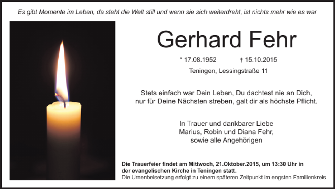 <p>omente<br />im Leben,<br />und<br />wenn<br />sie<br />sich<br />istnichts<br />nichts<br />mehr<br />esww<br />Es gibt<br />Momente<br />im da<br />Leben,<br />dadie<br />steht<br />die still<br />WeltWelt<br />still still<br />und<br />wenn<br />sie<br />sichweiterdreht,<br />weiterdreht,<br />ist<br />mehr<br />wiewie<br />es war<br />Es gibt<br />Momente<br />im steht<br />Leben,<br />da Welt<br />steht<br />die<br />und<br />wenn<br />sie<br />sich<br />weiterdreht,<br />ist<br />nichts<br />mehr<br />wie<br />es<br />Es<br />steht<br />die<br />Welt<br />still<br />und<br />wenn<br />sie<br />sich<br />weiterdreht,<br />istnichts<br />nichtsmehr<br />mehrwie<br />wiees<br />eswar<br />war<br />Es<br />gibt<br />Momente<br />im<br />Leben,<br />da<br />Esgibt<br />gibtMomente<br />Momenteim<br />imLeben,<br />Leben,da<br />dasteht<br />stehtdie<br />dieWelt<br />Weltstill<br />stillund<br />undwenn<br />wennsie<br />siesich<br />sichweiterdreht,<br />weiterdreht,ist<br />ist<br />nichts<br />mehr<br />wie<br />es<br />war</p><p>Gerhard<br />Fehr<br />GerhardFehr<br />Fehr<br />Gerhard<br />Gerhard<br />Fehr<br />Gerhard<br />Fehr<br />*17.08.1952<br />17.08.1952<br />† 15.10.2015<br />* 17.08.1952 †††15.10.2015<br />† 15.10.20.10.2015<br />***17.08.1952<br />17.08.1952<br />15.10.2015<br />Teningen,<br />Lessingstraße<br />11<br />Teningen,<br />Lessingstraße<br />11<br />Teningen,<br />Lessingstraße<br />Teningen, Lessingstraße</p><p>* 17.08.1952<br />† 15.10.2015<br />Teningen, Lessingstraße<br />11<br />Teningen, Lessingstraße 11</p><p>Stets<br />einfach<br />war<br />Dein<br />Leben,<br />Du<br />dachtest<br />nie<br />an<br />Dich,<br />Stets<br />einfach<br />war<br />Dein<br />Leben,<br />dachtest<br />nienie<br />annie<br />Dich,<br />Stets<br />einfach<br />war<br />Dein<br />Leben,<br />Du<br />dachtest<br />an<br />Dich,<br />Stets<br />einfach<br />warwar<br />Du<br />dachtest<br />nie<br />an<br />Dich,<br />Stets<br />einfach<br />Dein<br />Leben,<br />Du<br />dachtest<br />an<br />Dich,<br />nur<br />für<br />Deine<br />Nächsten<br />streben,<br />galt<br />dir<br />als<br />höchste<br />Pflicht.<br />nur<br />für<br />Deine<br />Nächsten<br />streben,<br />galt<br />dir<br />alsdir<br />höchste<br />Pflicht.<br />nur<br />fürfür<br />Deine<br />Nächsten<br />als<br />höchste<br />Pflicht.<br />nur<br />für<br />Deine<br />Nächsten<br />streben,<br />galt<br />dir<br />als<br />höchste<br />Pflicht.<br />nur<br />Deine<br />Nächsten<br />streben,<br />galt<br />als<br />höchste<br />Stets einfach war Dein Leben, Du dachtest nie an Pflich<br />Dich</p><p>nur für Deine Nächsten streben, galt dir als höchste Pflich<br />In<br />und<br />dankbarer<br />Liebe<br />InTrauer<br />Trauer<br />Liebe<br />In<br />Trauer<br />und<br />dankbarer<br />Liebe<br />In<br />Trauer<br />und<br />dankbarer<br />Liebe<br />In Trauer<br />und<br />dankbarer<br />Liebe<br />Marius,<br />und<br />Marius,Robin<br />undDiana<br />DianaFehr,<br />Fehr,<br />Marius,<br />Robin<br />Fehr,<br />Marius,<br />Robin<br />undund<br />Diana<br />Fehr,<br />Marius,<br />Robin<br />Diana<br />Fehr,<br />sowie<br />Angehörigen<br />sowiealle<br />alleAngehörigen<br />Angehörigen</p><p>sowie<br />allealle<br />Angehörigen<br />In Trauer<br />und<br />dankbarer<br />Liebe<br />sowie<br />Angehörigen<br />Marius, Robin und Diana Fehr,<br />sowie alle Angehörigen</p><p>Die<br />DieTrauerfeier<br />Trauerfeierfindet<br />findetam<br />amMittwoch,<br />Mittwoch,21.Oktober.2015,<br />21.Oktober.2015,um<br />um<br />13:30<br />Uhr<br />Die<br />Trauerfeier<br />findet<br />am<br />Mittwoch,<br />21.Oktober.2015,<br />um13:30<br />13:30Uhr<br />Uhrinin<br />in<br />der<br />evangelischen<br />Kirche<br />statt.<br />der<br />evangelischen<br />Kirche<br />inTeningen<br />Teningen<br />statt.<br />Die<br />Trauerfeier<br />findet<br />am in<br />Mittwoch,<br />21.Oktober.2015,<br />um um<br />13:30<br />UhrUhr<br />in in<br />Die<br />Trauerfeier<br />findet<br />am<br />Mittwoch,<br />21.Oktober.2015,<br />13:30<br />der<br />evangelischen<br />Kirche<br />in<br />Teningen<br />statt.<br />Die<br />Urnenbeisetzung<br />erfolgt<br />zu<br />späteren<br />Zeitpunkt<br />Die<br />Urnenbeisetzung<br />erfolgt<br />zueinem<br />einem<br />späteren<br />Zeitpunkt<br />im<br />engsten<br />Familienkreis<br />der<br />evangelischen<br />Kirche<br />in<br />Teningen<br />statt.<br />Die<br />Urnenbeisetzung<br />erfolgt<br />zu<br />einem<br />späteren<br />Zeitpunktim<br />imengsten<br />engstenFamilienkreis<br />Familienkreis<br />der<br />evangelischen<br />Kirche<br />in Teningen<br />statt.</p><p>Die Urnenbeisetzung<br />erfolgt<br />zu einem<br />späteren<br />Zeitpunkt<br />im engsten<br />Familienkreis<br />Die Urnenbeisetzung<br />erfolgt<br />zu einem<br />späteren<br />Zeitpunkt<br />im engsten<br />Familienkreis</p>