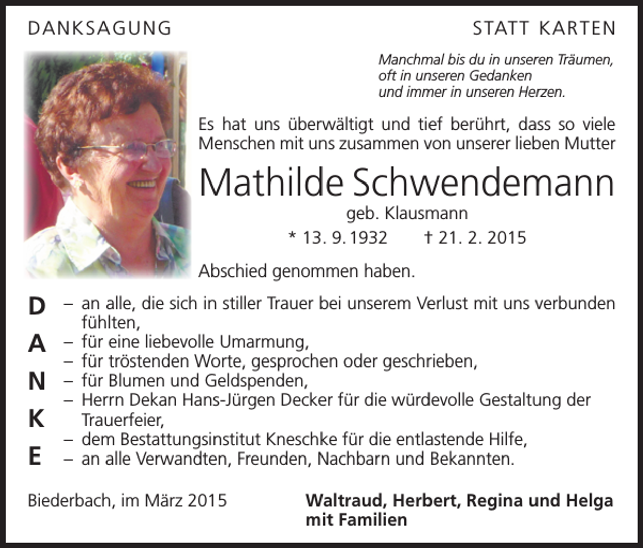 <p>DANKSAGUNG</p><p>STATT KAR TEN<br />Manchmal bis du in unseren Träumen,<br />oft in unseren Gedanken<br />und immer in unseren Herzen.</p><p>Es hat uns überwältigt und tief berührt, dass so viele<br />Menschen mit uns zusammen von unserer lieben Mutter</p><p>Mathilde Schwendemann<br />geb. Klausmann<br />* 13. 9. 1932 † 21. 2. 2015</p><p>Abschied genommen haben.</p><p>D<br />A<br />N<br />K<br />E</p><p>– an alle, die sich in stiller Trauer bei unserem Verlust mit uns verbunden<br />fühlten,<br />– für eine liebevolle Umarmung,<br />– für tröstenden Worte, gesprochen oder geschrieben,<br />– für Blumen und Geldspenden,<br />– Herrn Dekan Hans-Jürgen Decker für die würdevolle Gestaltung der<br />Trauerfeier,<br />– dem Bestattungsinstitut Kneschke für die entlastende Hilfe,<br />– an alle Verwandten, Freunden, Nachbarn und Bekannten.</p><p>Biederbach, im März 2015<br />Waltraud, Herbert, Regina und Helga<br />mit Familien</p>