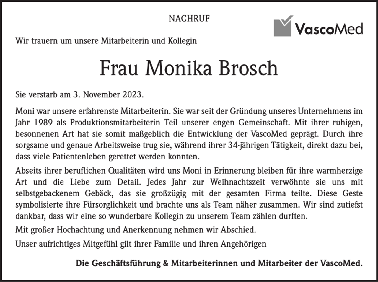 <p>NACHRUF<br />Wir trauern um unsere Mitarbeiterin und Kollegin</p><p>Frau Monika Brosch<br />Sie verstarb am 3. November 2023.<br />Moni war unsere erfahrenste Mitarbeiterin. Sie war seit der Gründung unseres Unternehmens im<br />Jahr 1989 als Produktionsmitarbeiterin Teil unserer engen Gemeinschaft. Mit ihrer ruhigen,<br />besonnenen Art hat sie somit maßgeblich die Entwicklung der VascoMed geprägt. Durch ihre<br />sorgsame und genaue Arbeitsweise trug sie, während ihrer 34-jährigen Tätigkeit, direkt dazu bei,<br />dass viele Patientenleben gerettet werden konnten.<br />Abseits ihrer beruflichen Qualitäten wird uns Moni in Erinnerung bleiben für ihre warmherzige<br />Art und die Liebe zum Detail. Jedes Jahr zur Weihnachtszeit verwöhnte sie uns mit<br />selbstgebackenem Gebäck, das sie großzügig mit der gesamten Firma teilte. Diese Geste<br />symbolisierte ihre Fürsorglichkeit und brachte uns als Team näher zusammen. Wir sind zutiefst<br />dankbar, dass wir eine so wunderbare Kollegin zu unserem Team zählen durften.<br />Mit großer Hochachtung und Anerkennung nehmen wir Abschied.<br />Unser aufrichtiges Mitgefühl gilt ihrer Familie und ihren Angehörigen<br />Die Geschäftsführung &amp; Mitarbeiterinnen und Mitarbeiter der VascoMed.</p>