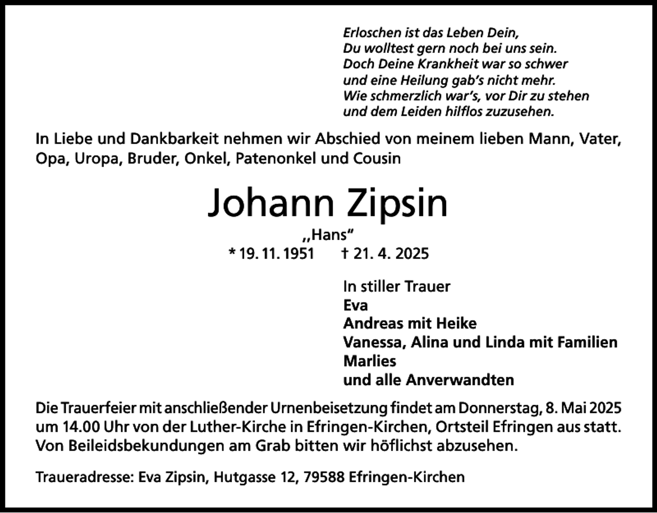 <p>Erloschen ist das Leben Dein,<br />Du wolltest gern noch bei uns sein.<br />Doch Deine Krankheit war so schwer<br />und eine Heilung gab’s nicht mehr.<br />Wie schmerzlich war’s, vor Dir zu stehen<br />und dem Leiden hilflos zuzusehen.</p><p>In Liebe und Dankbarkeit nehmen wir Abschied von meinem lieben Mann, Vater,<br />Opa, Uropa, Bruder, Onkel, Patenonkel und Cousin</p><p>Johann Zipsin<br />,,Hans“<br />* 19. 11. 1951<br />† 21. 4. 2025</p><p>In stiller Trauer<br />Eva<br />Andreas mit Heike<br />Vanessa, Alina und Linda mit Familien<br />Marlies<br />und alle Anverwandten<br />Die Trauerfeier mit anschließender Urnenbeisetzung findet am Donnerstag, 8. Mai 2025<br />um 14.00 Uhr von der Luther-Kirche in Efringen-Kirchen, Ortsteil Efringen aus statt.<br />Von Beileidsbekundungen am Grab bitten wir höflichst abzusehen.<br />Traueradresse: Eva Zipsin, Hutgasse 12, 79588 Efringen-Kirchen</p>