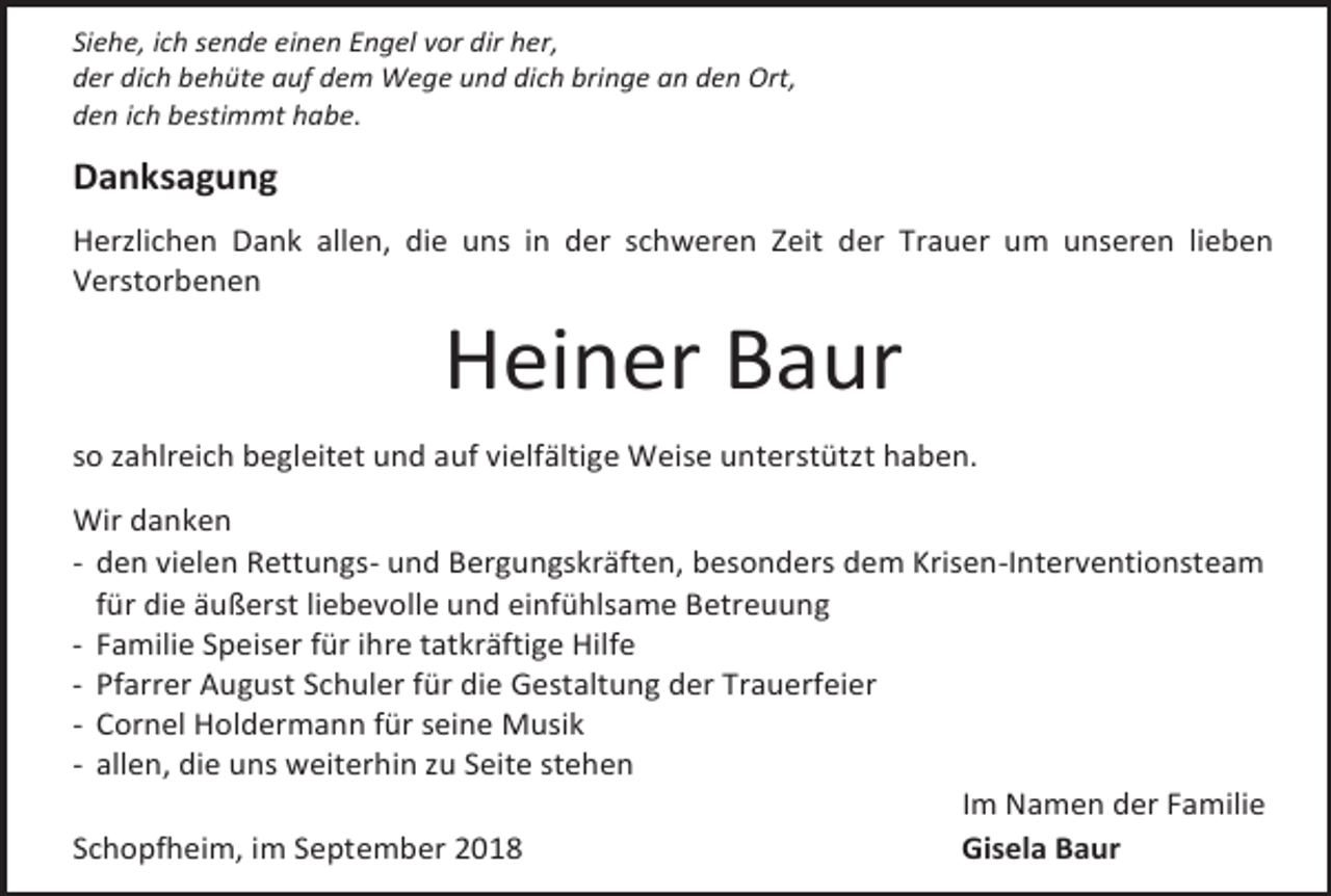 <p>Siehe, ich sende einen Engel vor dir her,<br />der dich behüte auf dem Wege und dich bringe an den Ort,<br />den ich bestimmt habe.</p><p>Danksagung<br />Herzlichen Dank allen, die uns in der schweren Zeit der Trauer um unseren lieben<br />Verstorbenen</p><p>Heiner Baur<br />so zahlreich begleitet und auf vielfältige Weise unterstützt haben.<br />Wir danken<br />- den vielen Rettungs- und Bergungskräften, besonders dem Krisen-Interventionsteam<br />für die äußerst liebevolle und einfühlsame Betreuung<br />- Familie Speiser für ihre tatkräftige Hilfe<br />- Pfarrer August Schuler für die Gestaltung der Trauerfeier<br />- Cornel Holdermann für seine Musik<br />- allen, die uns weiterhin zu Seite stehen<br />Im Namen der Familie<br />Schopfheim, im September 2018<br />Gisela Baur</p>