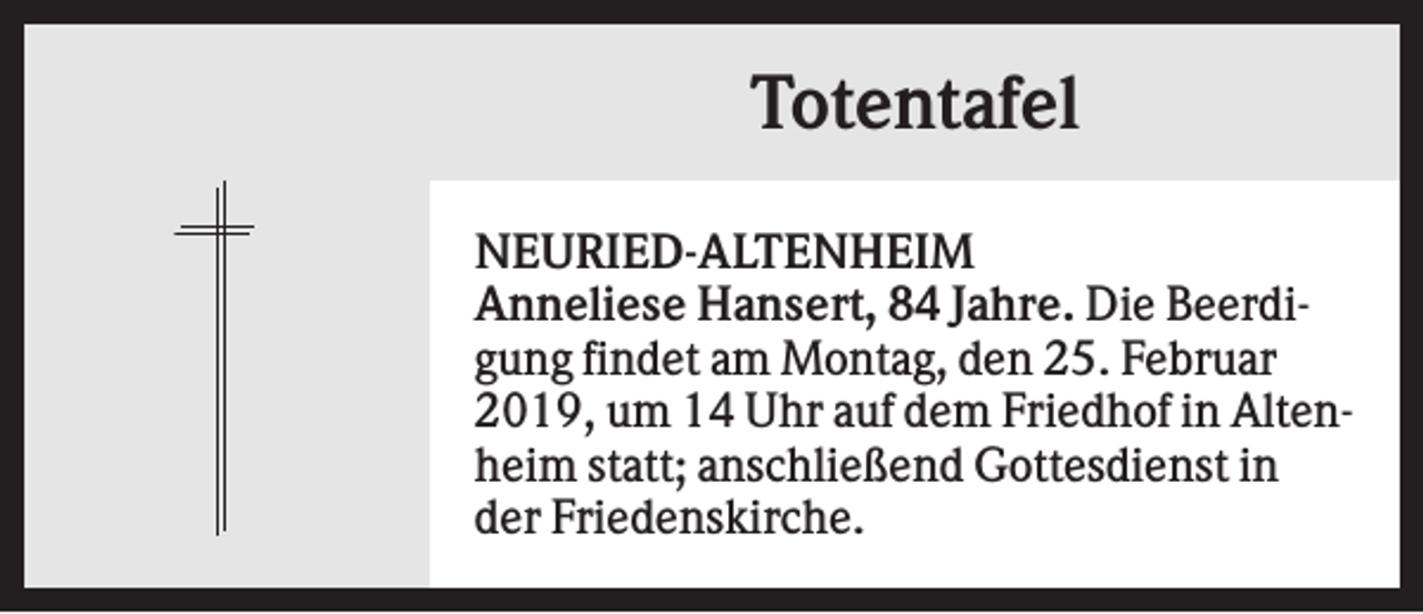 <p>Totentafel<br />NEURIED-ALTENHEIM<br />Anneliese Hansert, 84 Jahre. Die Beerdigung findet am Montag, den 25. Februar<br />2019, um 14 Uhr auf dem Friedhof in Altenheim statt; anschließend Gottesdienst in<br />der Friedenskirche.</p>