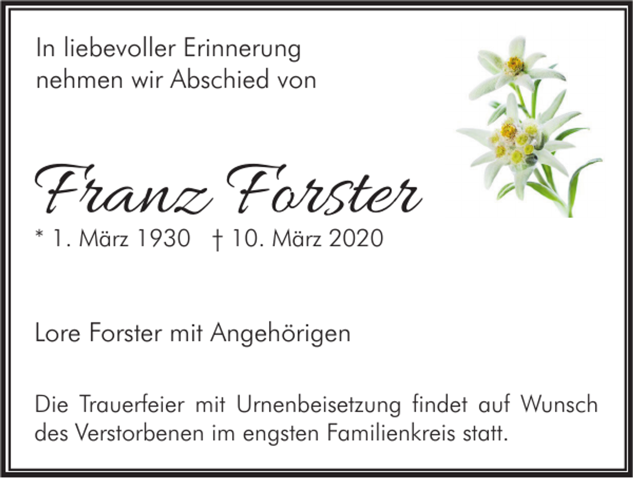 <p>In liebevoller Erinnerung<br />nehmen wir Abschied von</p><p>Franz Forster<br />* 1. März 1930 † 10. März 2020</p><p>Lore Forster mit Angehörigen<br />Die Trauerfeier mit Urnenbeisetzung findet auf Wunsch<br />des Verstorbenen im engsten Familienkreis statt.</p>