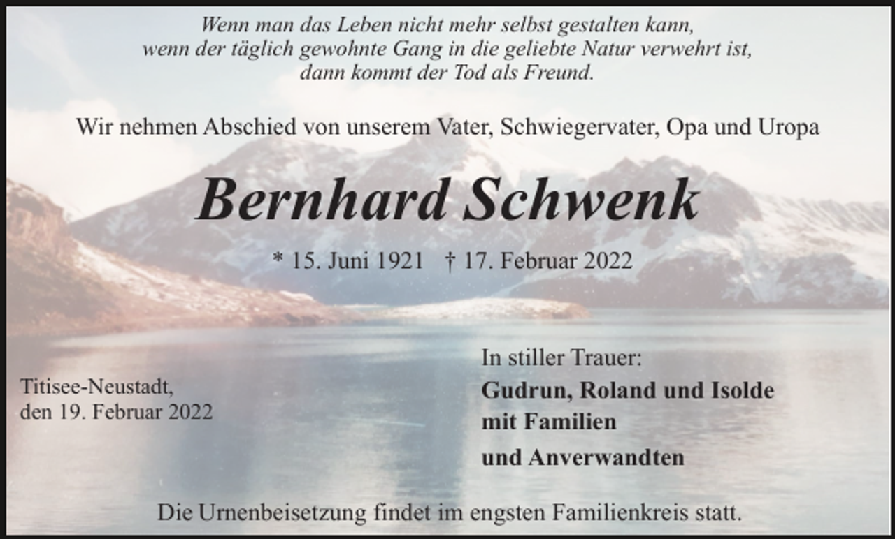 <p>Wenn man das Leben nicht mehr selbst gestalten kann,<br />wenn der täglich gewohnte Gang in die geliebte Natur verwehrt ist,<br />dann kommt der Tod als Freund.</p><p>Wir nehmen Abschied von unserem Vater, Schwiegervater, Opa und Uropa</p><p>Bernhard Schwenk<br />* 15. Juni 1921 † 17. Februar 2022</p><p>Titisee-Neustadt,<br />den 19. Februar 2022</p><p>In stiller Trauer:<br />Gudrun, Roland und Isolde<br />mit Familien<br />und Anverwandten</p><p>Die Urnenbeisetzung findet im engsten Familienkreis statt.</p>