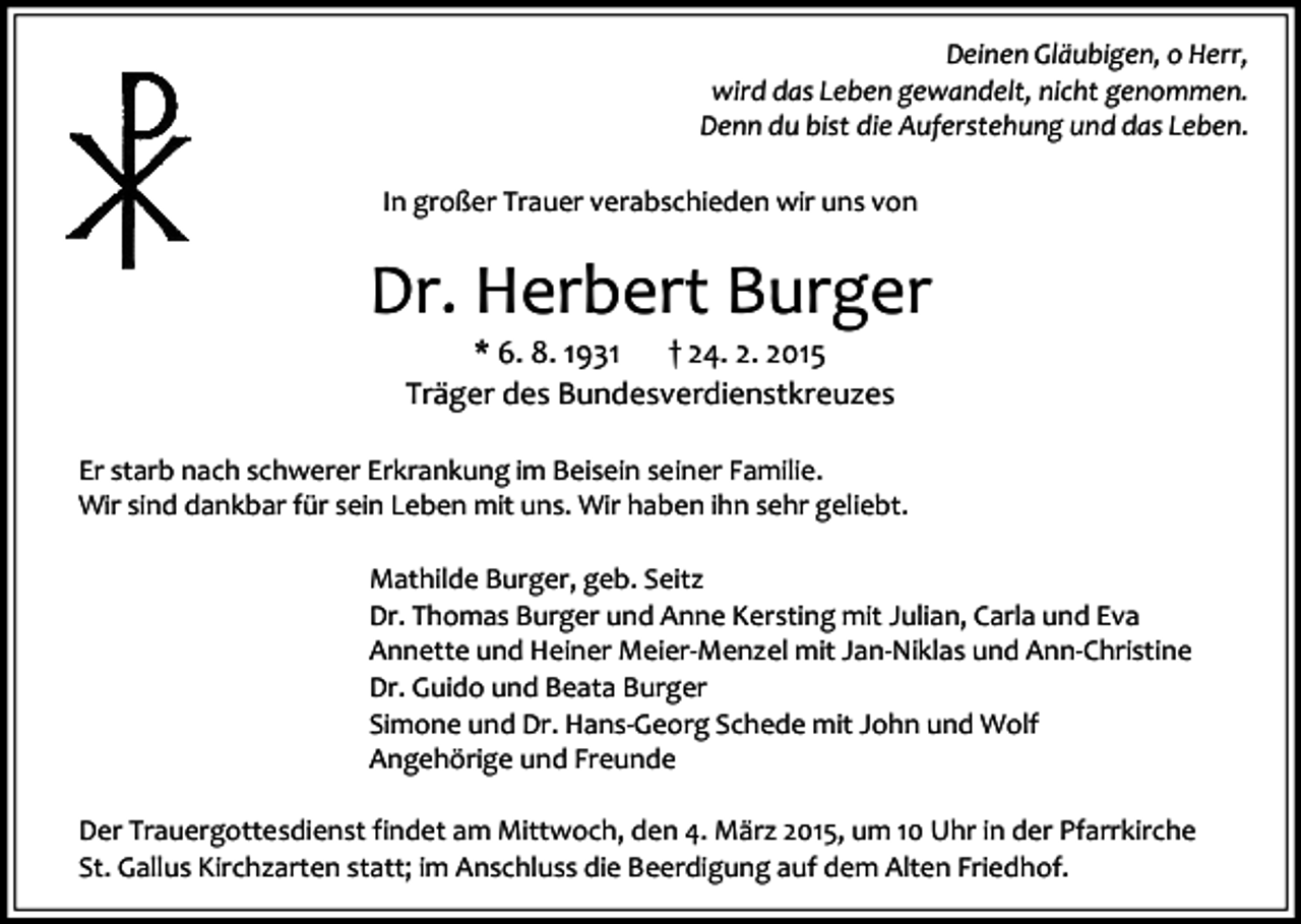 <p>Deinen Gläubigen, o Herr,<br />wird das Leben gewandelt, nicht genommen.<br />Denn du bist die Auferstehung und das Leben.<br />In großer Trauer verabschieden wir uns von</p><p>Dr. Herbert Burger<br />* 6. 8. 1931<br />† 24. 2. 2015<br />Träger des Bundesverdienstkreuzes</p><p>Er starb nach schwerer Erkrankung im Beisein seiner Familie.<br />Wir sind dankbar für sein Leben mit uns. Wir haben ihn sehr geliebt.<br />Mathilde Burger, geb. Seitz<br />Dr. Thomas Burger und Anne Kersting mit Julian, Carla und Eva<br />Annette und Heiner Meier-Menzel mit Jan-Niklas und Ann-Christine<br />Dr. Guido und Beata Burger<br />Simone und Dr. Hans-Georg Schede mit John und Wolf<br />Angehörige und Freunde<br />Der Trauergottesdienst findet am Mittwoch, den 4. März 2015, um 10 Uhr in der Pfarrkirche<br />St. Gallus Kirchzarten statt; im Anschluss die Beerdigung auf dem Alten Friedhof.</p>