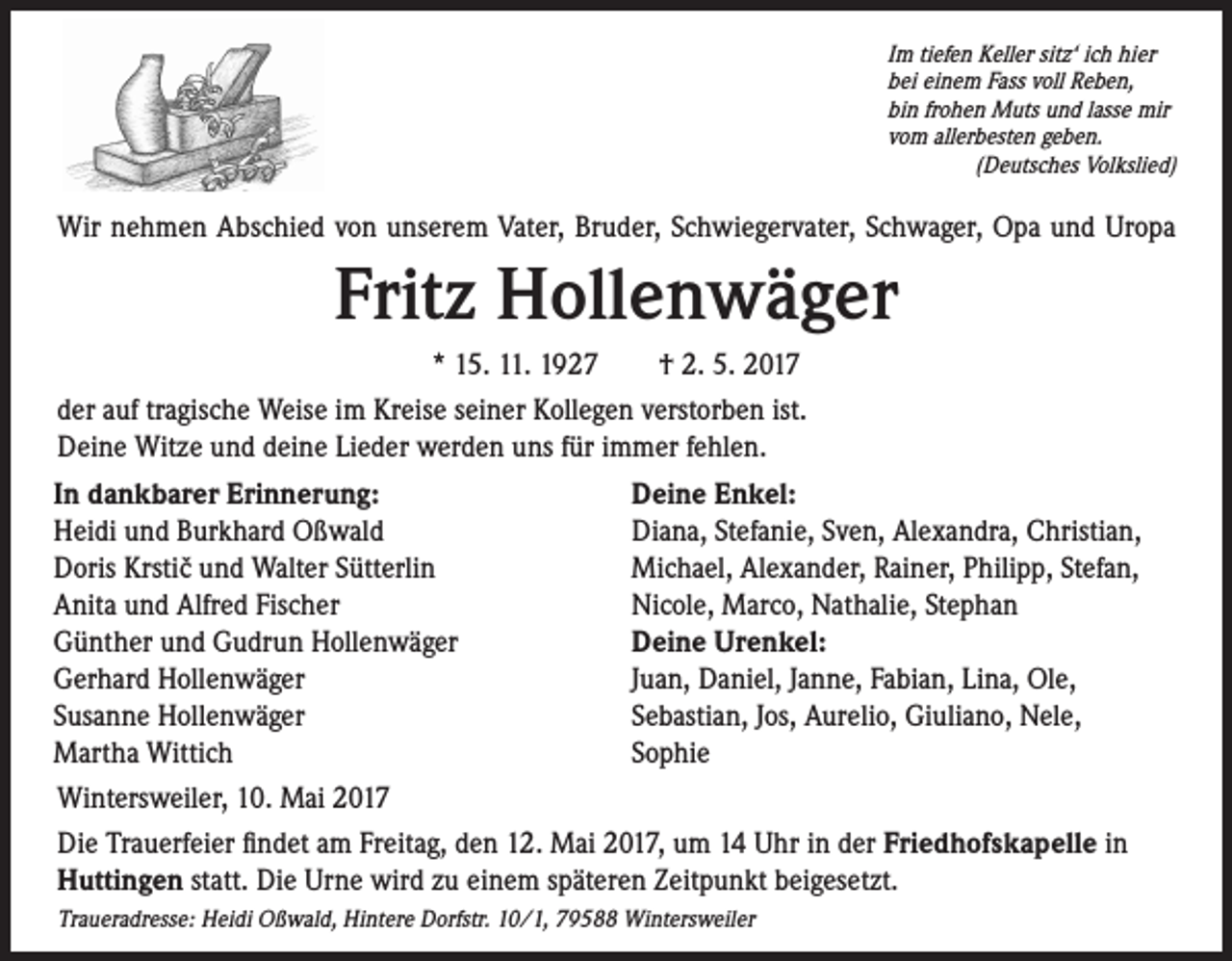 <p>Im tiefen Keller sitz‘ ich hier<br />bei einem Fass voll Reben,<br />bin frohen Muts und lasse mir<br />vom allerbesten geben.<br />(Deutsches Volkslied)</p><p>Wir nehmen Abschied von unserem Vater, Bruder, Schwiegervater, Schwager, Opa und Uropa</p><p>Fritz Hollenwäger<br />* 15. 11. 1927 † 2. 5. 2017<br />der auf tragische Weise im Kreise seiner Kollegen verstorben ist.<br />Deine Witze und deine Lieder werden uns für immer fehlen.<br />In dankbarer Erinnerung:<br />Deine Enkel:<br />Heidi und Burkhard Oßwald<br />Diana, Stefanie, Sven, Alexandra, Christian,<br />Doris Krsticˇ und Walter Sütterlin<br />Michael, Alexander, Rainer, Philipp, Stefan,<br />Anita und Alfred Fischer<br />Nicole, Marco, Nathalie, Stephan<br />Günther und Gudrun Hollenwäger<br />Deine Urenkel:<br />Gerhard Hollenwäger<br />Juan, Daniel, Janne, Fabian, Lina, Ole,<br />Susanne Hollenwäger<br />Sebastian, Jos, Aurelio, Giuliano, Nele,<br />Martha Wittich<br />Sophie<br />Wintersweiler, 10. Mai 2017<br />Die Trauerfeier findet am Freitag, den 12. Mai 2017, um 14 Uhr in der Friedhofskapelle in<br />Huttingen statt. Die Urne wird zu einem späteren Zeitpunkt beigesetzt.<br />Traueradresse: Heidi Oßwald, Hintere Dorfstr. 10/1, 79588 Wintersweiler</p>