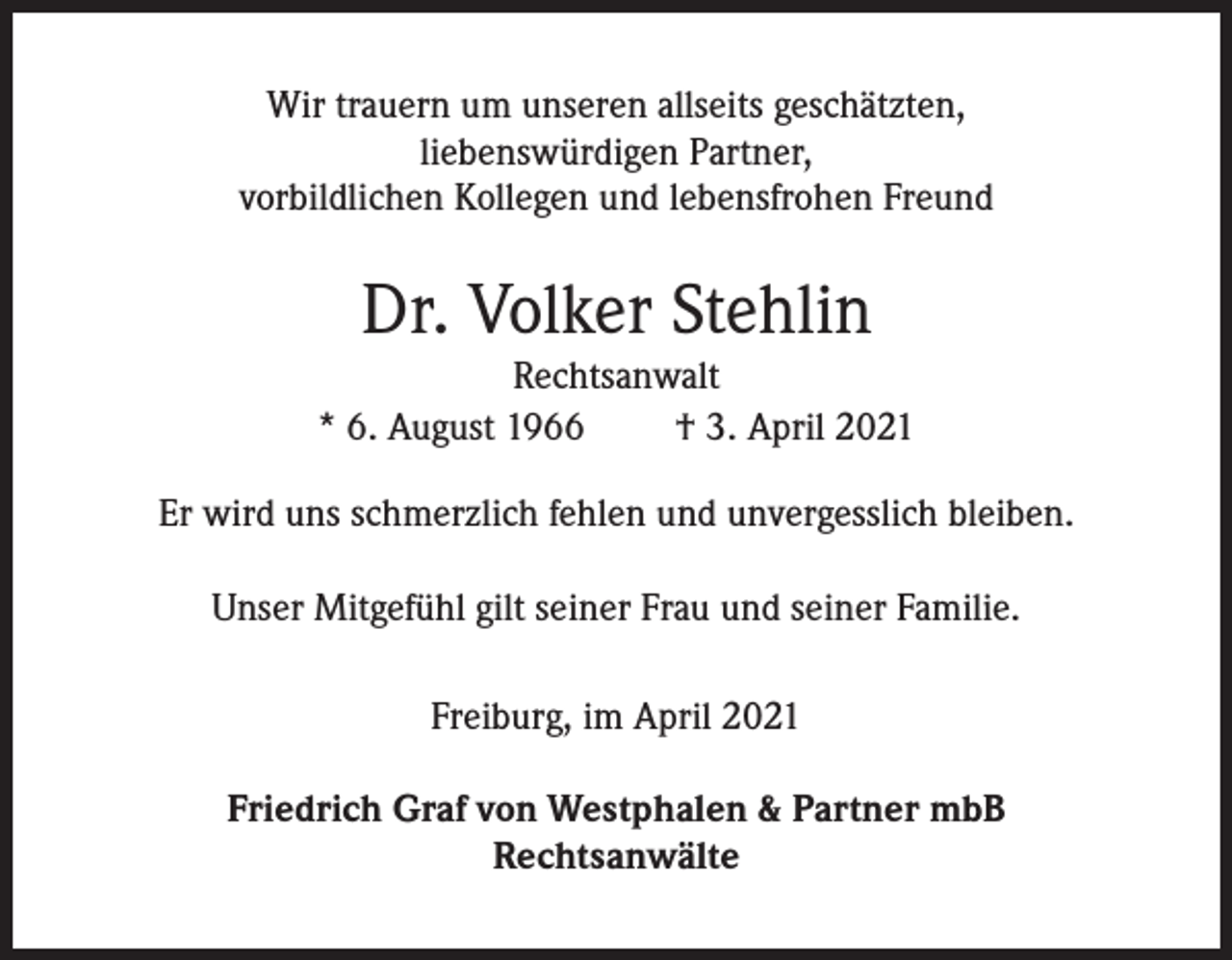 <p>Wir trauern um unseren allseits geschätzten,<br />liebenswürdigen Partner,<br />vorbildlichen Kollegen und lebensfrohen Freund</p><p>Dr. Volker Stehlin<br />Rechtsanwalt<br />* 6. August 1966<br />† 3. April 2021<br />Er wird uns schmerzlich fehlen und unvergesslich bleiben.<br />Unser Mitgefühl gilt seiner Frau und seiner Familie.<br />Freiburg, im April 2021<br />Friedrich Graf von Westphalen &amp; Partner mbB<br />Rechtsanwälte</p>