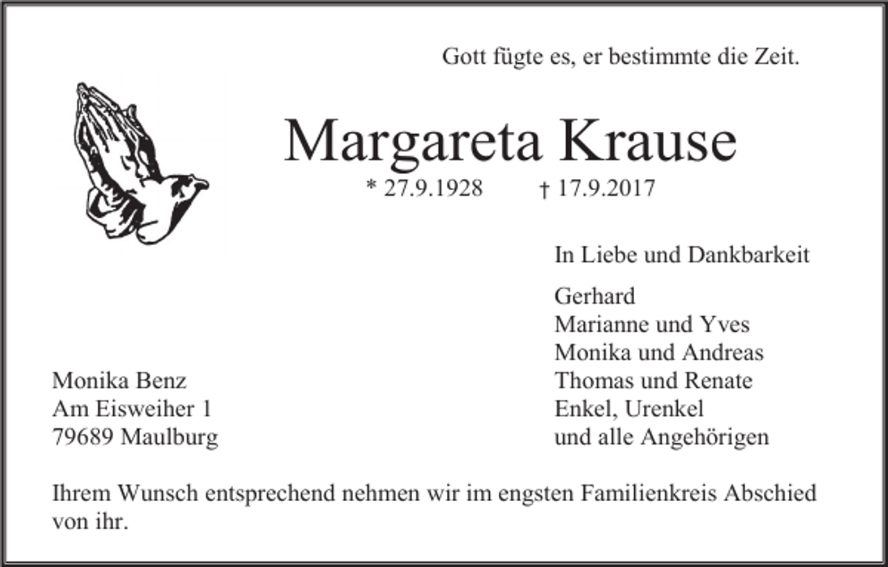 <p>Gott fügte es, er bestimmte die Zeit.</p><p>Margareta Krause<br />* 27.9.1928</p><p>†</p><p>17.9.2017<br />In Liebe und Dankbarkeit</p><p>Monika Benz<br />Am Eisweiher 1<br />79689 Maulburg</p><p>Gerhard<br />Marianne und Yves<br />Monika und Andreas<br />Thomas und Renate<br />Enkel, Urenkel<br />und alle Angehörigen</p><p>Ihrem Wunsch entsprechend nehmen wir im engsten Familienkreis Abschied<br />von ihr.</p>