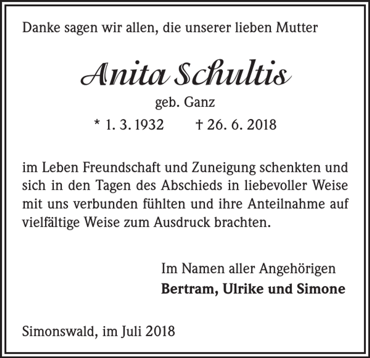 <p>Danke sagen wir allen, die unserer lieben Mutter</p><p>Anita Schultis<br />geb. Ganz<br />* 1. 3. 1932 † 26. 6. 2018<br />im Leben Freundschaft und Zuneigung schenkten und<br />sich in den Tagen des Abschieds in liebevoller Weise<br />mit uns verbunden fühlten und ihre Anteilnahme auf<br />vielfältige Weise zum Ausdruck brachten.<br />Im Namen aller Angehörigen<br />Bertram, Ulrike und Simone<br />Simonswald, im Juli 2018</p>