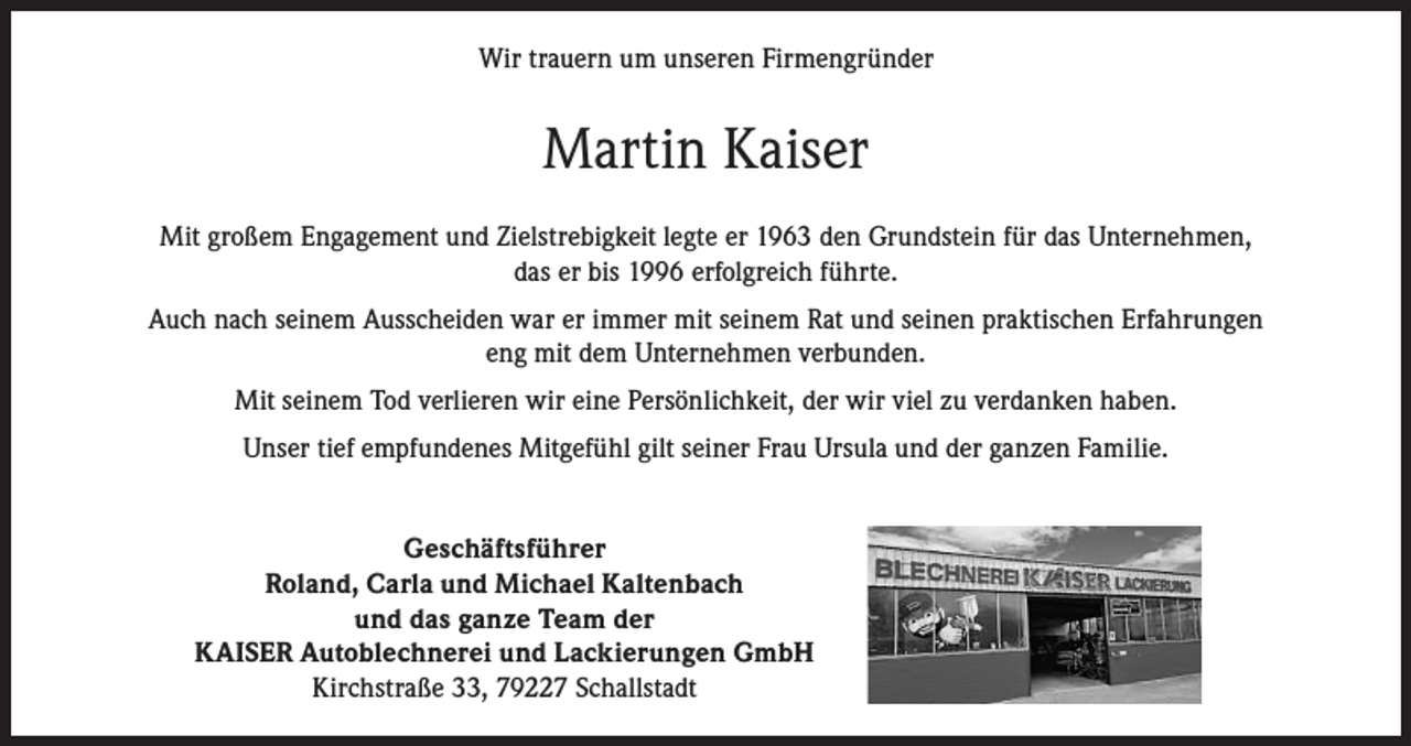 <p>Wir trauern um unseren Firmengründer</p><p>Martin Kaiser<br />Mit großem Engagement und Zielstrebigkeit legte er 1963 den Grundstein für das Unternehmen,<br />das er bis 1996 erfolgreich führte.<br />Auch nach seinem Ausscheiden war er immer mit seinem Rat und seinen praktischen Erfahrungen<br />eng mit dem Unternehmen verbunden.<br />Mit seinem Tod verlieren wir eine Persönlichkeit, der wir viel zu verdanken haben.<br />Unser tief empfundenes Mitgefühl gilt seiner Frau Ursula und der ganzen Familie.<br />Geschäftsführer<br />Roland, Carla und Michael Kaltenbach<br />und das ganze Team der<br />KAISER Autoblechnerei und Lackierungen GmbH<br />Kirchstraße 33, 79227 Schallstadt</p>