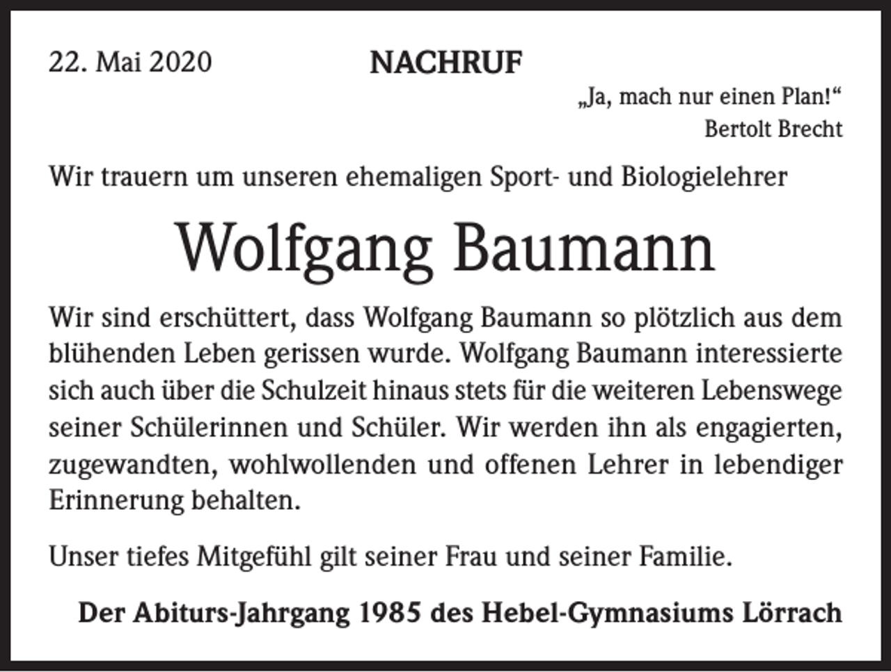 <p>22. Mai 2020</p><p>NACHRUF<br />„Ja, mach nur einen Plan!“<br />Bertolt Brecht</p><p>Wir trauern um unseren ehemaligen Sport- und Biologielehrer</p><p>Wolfgang Baumann<br />Wir sind erschüttert, dass Wolfgang Baumann so plötzlich aus dem<br />blühenden Leben gerissen wurde. Wolfgang Baumann interessierte<br />sich auch über die Schulzeit hinaus stets für die weiteren Lebenswege<br />seiner Schülerinnen und Schüler. Wir werden ihn als engagierten,<br />zugewandten, wohlwollenden und offenen Lehrer in lebendiger<br />Erinnerung behalten.<br />Unser tiefes Mitgefühl gilt seiner Frau und seiner Familie.<br />Der Abiturs-Jahrgang 1985 des Hebel-Gymnasiums Lörrach</p>