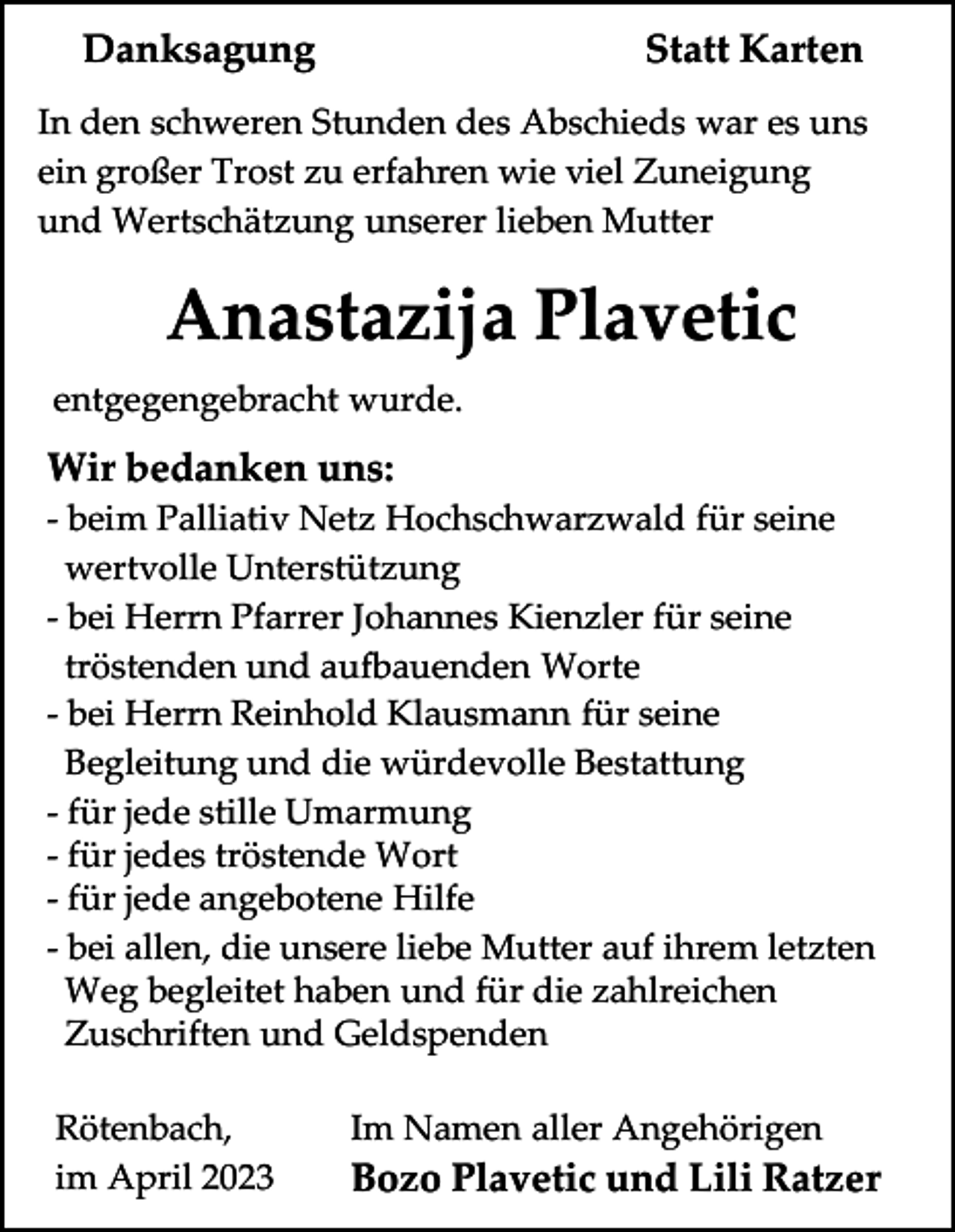 <p>Danksagung</p><p>Statt Karten</p><p>In den schweren Stunden des Abschieds war es uns<br />ein großer Trost zu erfahren wie viel Zuneigung<br />und Wertschätzung unserer lieben Mutter</p><p>Anastazija Plavetic<br />entgegengebracht wurde.</p><p>Wir bedanken uns:<br />- beim Palliativ Netz Hochschwarzwald für seine<br />wertvolle Unterstützung<br />- bei Herrn Pfarrer Johannes Kienzler für seine<br />tröstenden und aufbauenden Worte<br />- bei Herrn Reinhold Klausmann für seine<br />Begleitung und die würdevolle Bestattung<br />- für jede stille Umarmung<br />- für jedes tröstende Wort<br />- für jede angebotene Hilfe<br />- bei allen, die unsere liebe Mutter auf ihrem letzten<br />Weg begleitet haben und für die zahlreichen<br />Zuschriften und Geldspenden<br />Rötenbach,<br />im April 2023</p><p>Im Namen aller Angehörigen</p><p>Bozo Plavetic und Lili Ratzer</p>