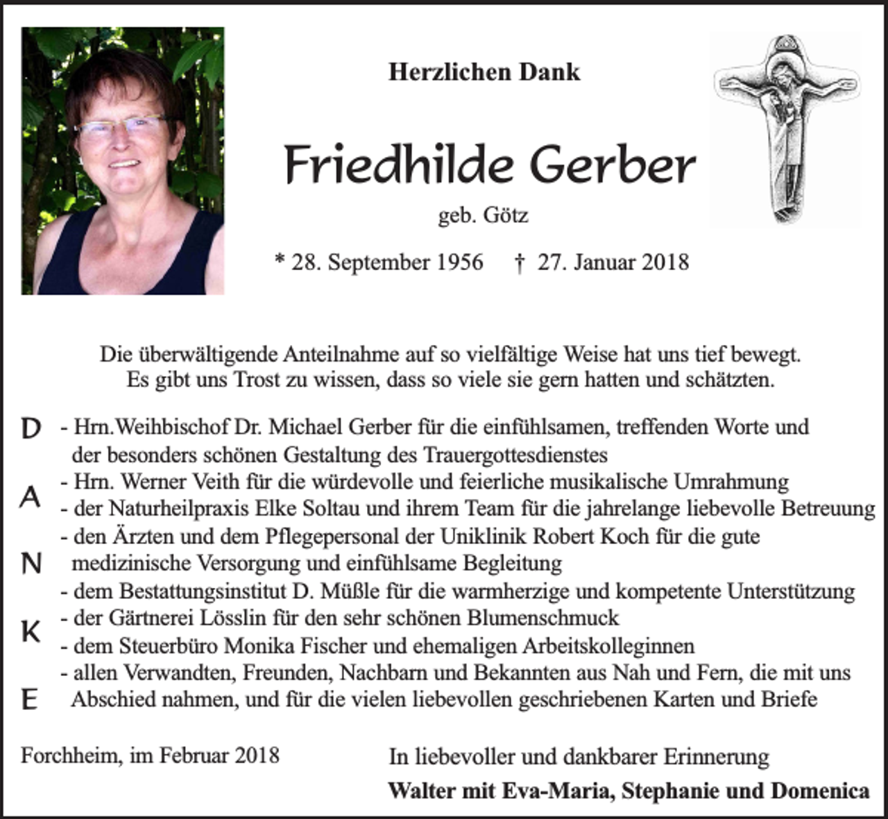 <p>HHerzlichen<br />e r zli c h e n DDank<br />ank</p><p>FFriedhilde<br />ri e d hil d e Gerber<br />G er b er<br />ggeb.<br />e b. Götz<br />G öt z</p><p>** 28.<br />2 8. September<br />S e pt e m b er 11</p><p>†† 227.<br />7. JJanuar<br />a n u ar 22</p><p>DDie<br />ie überwältigende<br />ü b e rw ä ltig e n d e Anteilnahme<br />A n te iln a h m e aauf<br />u f so<br />so vvielfältige<br />ie lfä ltig e Weise<br />W e ise hat<br />h a t uns<br />un s tie<br />tieff bewegt.<br />be w e g t.<br />E s gibt<br />gib t uns<br />un s Trost<br />T ro st zu<br />zu wissen,<br />w isse n , dass<br />da ss so<br />ie le ssie<br />ie gern<br />g e rn hhatten<br />a tte n uund<br />n d sschätzten.<br />c h ä tz te n .<br />Es<br />so vviele</p><p>DD<br />AA<br />NN<br />KK<br />EE</p><p>-- Hrn.Weihbischof<br />Hrn .W e ih b isc h o f Dr.<br />Dr. Michael<br />Mic h a e l Gerber<br />Ge rb e r fü<br />fürr die<br />die eeinfühlsamen,<br />in fü h lsa m e n , treffenden<br />tre ffe n d e n WWorte<br />o rte und<br />un d<br />der<br />schönen<br />de r besonders<br />be so n d e rs sc<br />h ö n e n Gestaltung<br />G e sta ltu n g ddes<br />e s Trauergottesdienstes<br />T ra u e rg o tte sd ie n ste s<br />Hrn . Werner<br />W e rn e r Veith<br />V e ith ffür<br />ü r die<br />die würdevolle<br />w ü rd e v o lle und<br />u n d ffeierliche<br />e ie rlic h e musikalische<br />m u sik a lisc h e Umrahmung<br />U m ra h m u n g<br />-- Hrn.<br />de r Naturheilpraxis<br />Na tu rh e ilp ra x is Elke<br />Elk e Soltau<br />S o lta u uund<br />n d iihrem<br />h re m Team<br />T e a m f für<br />ü r die<br />die jjahrelange<br />a h re la n g e lliebevolle<br />ie b e v o lle Betreuung<br />B e tre u u n g<br />-- der<br />-- den<br />de n Ärzten<br />Ä rz te n uund<br />n d ddem<br />e m PPflegepersonal<br />fle g e p e rso n a l der<br />de r Uniklinik<br />Un ik lin ik Robert<br />R o b e rt Koch<br />Ko c h ffür<br />ü r die<br />die gute<br />g u te<br />me d iz in isc h e Versorgung<br />V e rso rg u n g uund<br />n d eeinfühlsame<br />in fü h lsa m e Begleitung<br />B e g le itu n g<br />medizinische<br />-- dem<br />de m BBestattungsinstitut<br />e sta ttu n g sin stitu t D.<br />D. Müßle<br />Mü ß le ffür<br />ü r die<br />die warmherzige<br />w a rm h e rz ig e und<br />u n d kkompetente<br />o m p e te n te Unterstützung<br />U n te rstü tz u n g<br />de r Gärtnerei<br />Gä rtn e re i Lösslin<br />Lö sslin ffür<br />ü r den<br />de n ssehr<br />e h r schönen<br />sc h ö n e n Blumenschmuck<br />B lu m e n sc h m u c k<br />-- der<br />de m SSteuerbüro<br />te u e rb ü ro Monika<br />M o n ik a Fischer<br />F isc h e r und<br />un d eehemaligen<br />h e m a lig e n Arbeitskolleginnen<br />A rb e itsk o lle g in n e n<br />-- dem<br />alle n Verwandten,<br />V e rw a n d te n , Freunden,<br />Fre u n d e n , Nachbarn<br />Na c h b a rn uund<br />n d Bekannten<br />B e k a n n te n aaus<br />u s Nah<br />Na h uund<br />n d Fern,<br />F e rn , die<br />die mit<br />m it uns<br />un s<br />-- allen<br />A b sc h ie d nnahmen,<br />a h m e n , und<br />un d ffür<br />ü r die<br />die vielen<br />v ie le n lliebevollen<br />ie b e v o lle n ggeschriebenen<br />e sc h rie b e n e n Karten<br />K a rte n uund<br />n d Briefe<br />B rie fe<br />Abschied</p><p>FForchheim,<br />o rc h h e im , im<br />im FFebruar<br />e b ru a r 2018<br />20 1 8</p><p>Inlliebevoller<br />In<br />ie b e v o lle r und<br />un d ddankbarer<br />a n k b a re r Erinnerung<br />Erin n e ru n g<br />W a lte r mit<br />Walter<br />mit Eva-Maria,<br />Ev a -M a r ia , Stephanie<br />Ste p h a n ie und<br />u n d Domenica<br />D o m e n ic a</p>